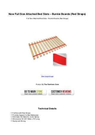 Now Full Size Attached Bed Slats – Bunkie Boards (Red Straps)
Full Size Attached Bed Slats – Bunkie Boards (Red Straps)
View large image
Product By The Furniture Cove
Technical Details
Full Size with Red Straps
Provides Support for Bed Mattresses
Eliminates the Need for a Link Spring
Dimensions: 52 3/4? Wide x 75? Long.
Sturdy and Strong
 