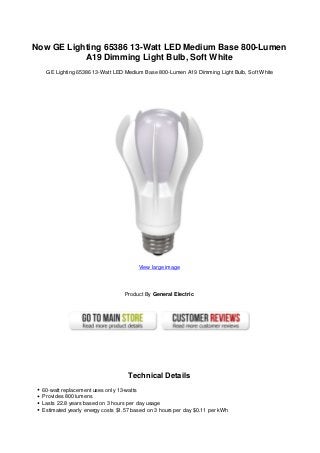 Now GE Lighting 65386 13-Watt LED Medium Base 800-Lumen
A19 Dimming Light Bulb, Soft White
GE Lighting 65386 13-Watt LED Medium Base 800-Lumen A19 Dimming Light Bulb, Soft White
View large image
Product By General Electric
Technical Details
60-watt replacement uses only 13-watts
Provides 800 lumens
Lasts 22.8 years based on 3 hours per day usage
Estimated yearly energy costs $1.57 based on 3 hours per day $0.11 per kWh
 