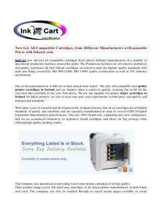 Now Get All Compatible Cartridges, from Different Manufacturers at Reasonable
Prices with Inkcart.com
InkCart now delivers all compatible cartridges from almost different manufacturers in a number of
specialized production facilities around the globe. The Production facilities are all tested to perfection
and quality, and hence all their Inkcart cartridges are tested to meet the highest quality standards with
each unit being covered by ISO 9001:2000, ISO 14001 quality certification as well as ITC industry
certification.
One of the representatives at InkCart at their annual meet stated, “We only sell compatible and quality
printer cartridges in Ireland and are fanatics when it comes to quality, scouring the world for the
very best inks available at the very best prices. We are top supplier for printer inkjet cartridges in
Ireland for Inkjet printers, we aim to meet and pass your expectations in both price and quality and
international standards.”
With many years of research and development the company ensures that all its cartridges are of highest
standards of quality and reliability and are specially manufactured to meet or exceed OEM (Original
Equipment Manufacturer) specifications. They are 100% brand new, containing only new components,
and are an economical alternative to expensive brand cartridges and allow for big savings while
offering high-quality printing results.
The Company also specializes in providing Laser toner printer cartridges of all top quality.
Their product range covers Ink and Laser cartridges in all major printer manufacturers in both black
and color. The company can also be reached through its social media pages available in social
 
