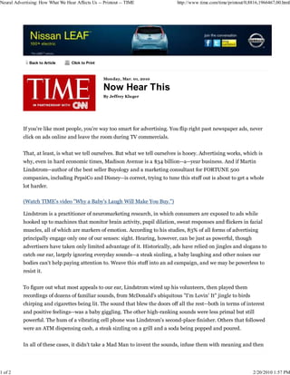Neural Advertising: How What We Hear Affects Us -- Printout -- TIME            http://www.time.com/time/printout/0,8816,1966467,00.html




              Back to Article      Click to Print



                                                    Monday, Mar. 01, 2010

                                                    Now Hear This
                                                    By Jeffrey Kluger




           If you're like most people, you're way too smart for advertising. You flip right past newspaper ads, never
           click on ads online and leave the room during TV commercials.


           That, at least, is what we tell ourselves. But what we tell ourselves is hooey. Advertising works, which is
           why, even in hard economic times, Madison Avenue is a $34 billion--a--year business. And if Martin
           Lindstrom--author of the best seller Buyology and a marketing consultant for FORTUNE 500
           companies, including PepsiCo and Disney--is correct, trying to tune this stuff out is about to get a whole
           lot harder.

           (Watch TIME's video "Why a Baby's Laugh Will Make You Buy.")

           Lindstrom is a practitioner of neuromarketing research, in which consumers are exposed to ads while
           hooked up to machines that monitor brain activity, pupil dilation, sweat responses and flickers in facial
           muscles, all of which are markers of emotion. According to his studies, 83% of all forms of advertising
           principally engage only one of our senses: sight. Hearing, however, can be just as powerful, though
           advertisers have taken only limited advantage of it. Historically, ads have relied on jingles and slogans to
           catch our ear, largely ignoring everyday sounds--a steak sizzling, a baby laughing and other noises our
           bodies can't help paying attention to. Weave this stuff into an ad campaign, and we may be powerless to
           resist it.


           To figure out what most appeals to our ear, Lindstrom wired up his volunteers, then played them
           recordings of dozens of familiar sounds, from McDonald's ubiquitous "I'm Lovin' It" jingle to birds
           chirping and cigarettes being lit. The sound that blew the doors off all the rest--both in terms of interest
           and positive feelings--was a baby giggling. The other high-ranking sounds were less primal but still
           powerful. The hum of a vibrating cell phone was Lindstrom's second-place finisher. Others that followed
           were an ATM dispensing cash, a steak sizzling on a grill and a soda being popped and poured.


           In all of these cases, it didn't take a Mad Man to invent the sounds, infuse them with meaning and then




1 of 2                                                                                                              2/20/2010 1:57 PM
 