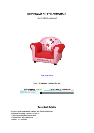 Now HELLO KITTY® ARMCHAIR
HELLO KITTY® ARMCHAIR
View large image
Product By Najarian Furniture Co.,Inc.
Technical Details
Comfortable single-seater padded with fire-retardant foam
Durable hardwood frame construction
Spandex material and plastic legs
Curved back with rolled arms
Ages 2 to 6 year olds
 