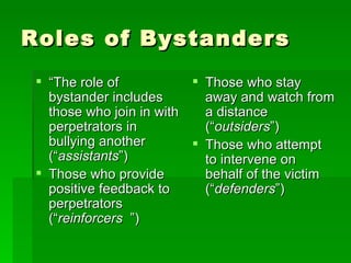Roles of Bystanders “ The role of bystander includes those who join in with perpetrators in bullying another (“ assistants ”)  Those who provide positive feedback to perpetrators (“ reinforcers   ”)  Those who stay away and watch from a distance (“ outsiders ”) Those who attempt to intervene on behalf of the victim (“ defenders ”)  