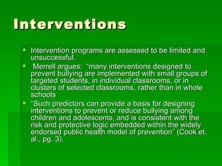 Interventions Intervention programs are assessed to be limited and unsuccessful.  Merrell argues:  “many interventions designed to prevent bullying are implemented with small groups of targeted students, in individual classrooms, or in clusters of selected classrooms, rather than in whole schools  “ Such predictors can provide a basis for designing interventions to prevent or reduce bullying among children and adolescents, and is consistent with the risk and protective logic embedded within the widely endorsed public health model of prevention” (Cook et. al., pg. 3).  
