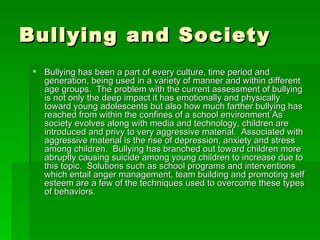 Bullying and Society Bullying has been a part of every culture, time period and generation, being used in a variety of manner and within different age groups.  The problem with the current assessment of bullying is not only the deep impact it has emotionally and physically toward young adolescents but also how much farther bullying has reached from within the confines of a school environment As society evolves along with media and technology, children are introduced and privy to very aggressive material.  Associated with aggressive material is the rise of depression, anxiety and stress among children.  Bullying has branched out toward children more abruptly causing suicide among young children to increase due to this topic.  Solutions such as school programs and interventions which entail anger management, team building and promoting self esteem are a few of the techniques used to overcome these types of behaviors.  