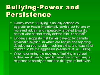 Bullying-Power and Persistence Dooley notes: “Bullying is usually defined as aggression that is intentionally carried out by one or more individuals and repeatedly targeted toward a person who cannot easily defend him- or herself”  Evidence suggests that bullies develop by parental physical discipline, in which are hostile and rejecting, developing poor problem-solving skills, and teach their children to be the aggressor (Veenstra et. al., 2005).  When examining the motives of bullying in school, bullies are driven by specific emotions or requiring a response to satisfy or condone this type of behavior.  