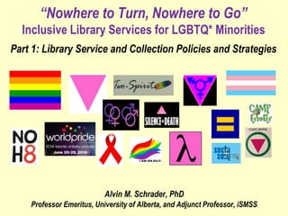 “Nowhere to Turn, Nowhere to Go”
Inclusive Library Services for LGBTQ* Minorities
Part 1: Library Service and Collection Policies and Strategies
Alvin M. Schrader, PhD
Professor Emeritus, University of Alberta, and Adjunct Professor, iSMSS
 