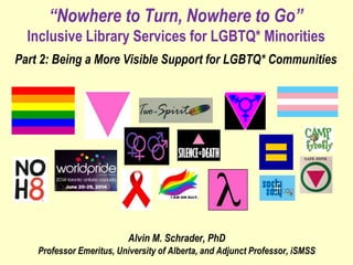“Nowhere to Turn, Nowhere to Go”
Inclusive Library Services for LGBTQ* Minorities
Part 2: Being a More Visible Support for LGBTQ* Communities
Alvin M. Schrader, PhD
Professor Emeritus, University of Alberta, and Adjunct Professor, iSMSS
 