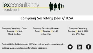 Company Secretary Jobs // ICSA
Contact Michelle Nolan on 01 6633030 - michelle@lexconsultancy.ie
Company Secretary - Funds
Practice // €50K
Min 2 Yrs Exp.
Company Secretary Manager
Funds // Practice // €95K
6 Yrs+ Exp.
Company Secretary
Practice // €40K-€50K
Min 3 Yrs Exp.
Visit www.lexconsultancy.ie for all our vacancies!
 