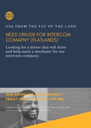 NEED DRIVER FOR INTERCOM
COMAPNY (FLATLANDS)
U S A F R O M T H E F A T O F T H E L A N D
Looking for a driver that will drive
and help assist a mechanic for our
intercom company.
OUR HOURS ARE FROM MONDAY-
FRIDAY FROM 8:30 AM - 5:00 PM.
Experiencing a financial dilemma? Do not fret. Contact Get
Ict Done publications for more information.
 