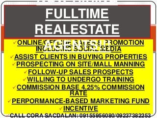 NOW HIRING
           FULLTIME
       REALESTATE
  ONLINE/OFFLINE SALES & PROMOTION
          AGENTS!!!
        INCLUDING SOCIAL MEDIA
 ASSIST CLIENTS IN BUYING PROPERTIES
  PROSPECTING ON SITE/MALL MANNING
     FOLLOW-UP SALES PROSPECTS
    WILLING TO UNDERGO TRAINING
  COMMISSION BASE 4.25% COMMISSION
              RATE
PERPORMANCE-BASED MARKETING FUND
           INCENTIVE
CALL CORA SACDALAN: 09155956080/09237382253
 