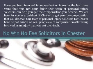 No Win No Fee Solicitors In Chester
Have you been involved in an accident or injury in the last three
years that was not your fault? Our team of personal injury
solicitors can help you get the compensation you deserve. We are
here for you as a resident of Chester to get you the compensation
that you deserve. Our team of personal injury solicitors for Chester
have helped 1000’s of local people claim compensation after being
involved in an injury that was not their fault.
 