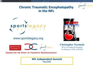 Chronic Traumatic Encephalopathy
               in the NFL




www.sportslegacy.org
                                Christopher Nowinski
                                 SLI Co-Founder & President
                                 Co-Director, CSTE at BUSM




            NFL Independent Summit
                   May2009
 