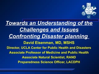 Towards an Understanding of the
Challenges and Issues
Confronting Disaster planning
David Eisenman, MD, MSHS
Director, UCLA Center for Public Health and Disasters
Associate Professor of Medicine and Public Health
Associate Natural Scientist, RAND
Preparedness Science Officer, LACDPH

 
