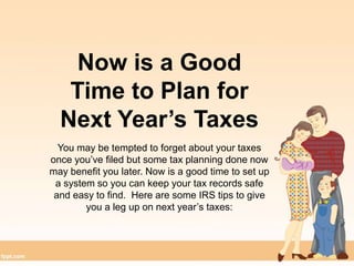 Now is a Good
Time to Plan for
Next Year’s Taxes
You may be tempted to forget about your taxes
once you’ve filed but some tax planning done now
may benefit you later. Now is a good time to set up
a system so you can keep your tax records safe
and easy to find. Here are some IRS tips to give
you a leg up on next year’s taxes:
 
