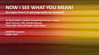 NOW I SEE WHAT YOU MEAN!
An experiment in photography-as-research
Dr Nick Coates, Creative Consulting Director, C Space
Kevin McLean, MD, Wardle McLean
Fiona Hall, Head of Insight, Akzo Nobel
ESOMAR Congress
Dublin 2015
1
 