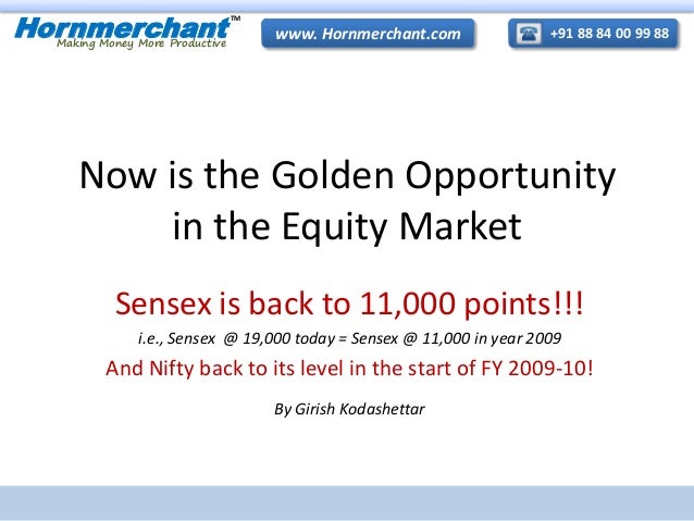+91 88 84 00 99 88
www. Hornmerchant.com
Hornmerchant
TM
Making Money More Productive
Now is the Golden Opportunity
in the Equity Market
Sensex is back to 11,000 points!!!
i.e., Sensex @ 19,000 today = Sensex @ 11,000 in year 2009
And Nifty back to its level in the start of FY 2009-10!
By Girish Kodashettar
 