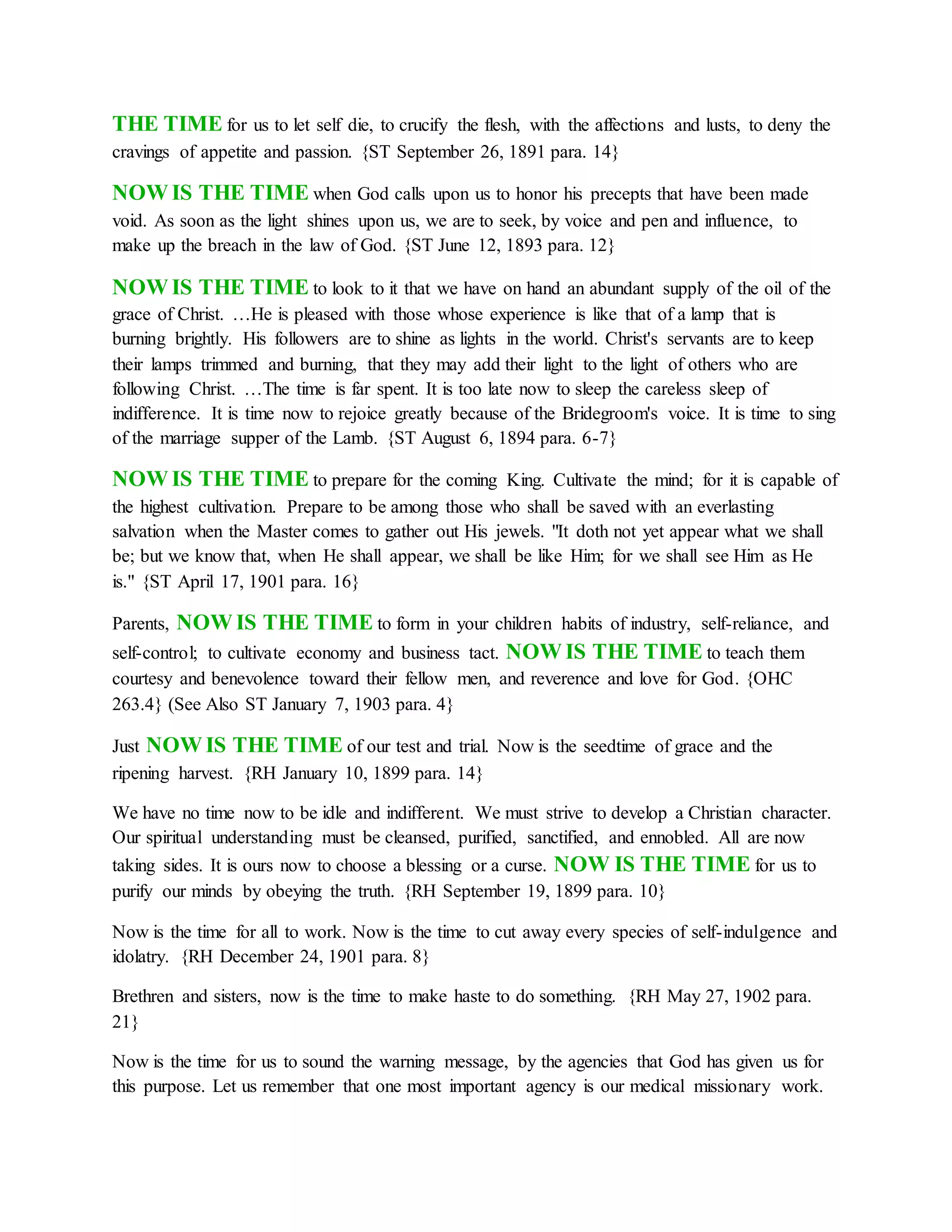 THE TIME for us to let self die, to crucify the flesh, with the affections and lusts, to deny the
cravings of appetite and passion. {ST September 26, 1891 para. 14}
NOW IS THE TIME when God calls upon us to honor his precepts that have been made
void. As soon as the light shines upon us, we are to seek, by voice and pen and influence, to
make up the breach in the law of God. {ST June 12, 1893 para. 12}
NOW IS THE TIME to look to it that we have on hand an abundant supply of the oil of the
grace of Christ. …He is pleased with those whose experience is like that of a lamp that is
burning brightly. His followers are to shine as lights in the world. Christ's servants are to keep
their lamps trimmed and burning, that they may add their light to the light of others who are
following Christ. …The time is far spent. It is too late now to sleep the careless sleep of
indifference. It is time now to rejoice greatly because of the Bridegroom's voice. It is time to sing
of the marriage supper of the Lamb. {ST August 6, 1894 para. 6-7}
NOW IS THE TIME to prepare for the coming King. Cultivate the mind; for it is capable of
the highest cultivation. Prepare to be among those who shall be saved with an everlasting
salvation when the Master comes to gather out His jewels. "It doth not yet appear what we shall
be; but we know that, when He shall appear, we shall be like Him; for we shall see Him as He
is." {ST April 17, 1901 para. 16}
Parents, NOW IS THE TIME to form in your children habits of industry, self-reliance, and
self-control; to cultivate economy and business tact. NOW IS THE TIME to teach them
courtesy and benevolence toward their fellow men, and reverence and love for God. {OHC
263.4} (See Also ST January 7, 1903 para. 4}
Just NOW IS THE TIME of our test and trial. Now is the seedtime of grace and the
ripening harvest. {RH January 10, 1899 para. 14}
We have no time now to be idle and indifferent. We must strive to develop a Christian character.
Our spiritual understanding must be cleansed, purified, sanctified, and ennobled. All are now
taking sides. It is ours now to choose a blessing or a curse. NOW IS THE TIME for us to
purify our minds by obeying the truth. {RH September 19, 1899 para. 10}
Now is the time for all to work. Now is the time to cut away every species of self-indulgence and
idolatry. {RH December 24, 1901 para. 8}
Brethren and sisters, now is the time to make haste to do something. {RH May 27, 1902 para.
21}
Now is the time for us to sound the warning message, by the agencies that God has given us for
this purpose. Let us remember that one most important agency is our medical missionary work.
 