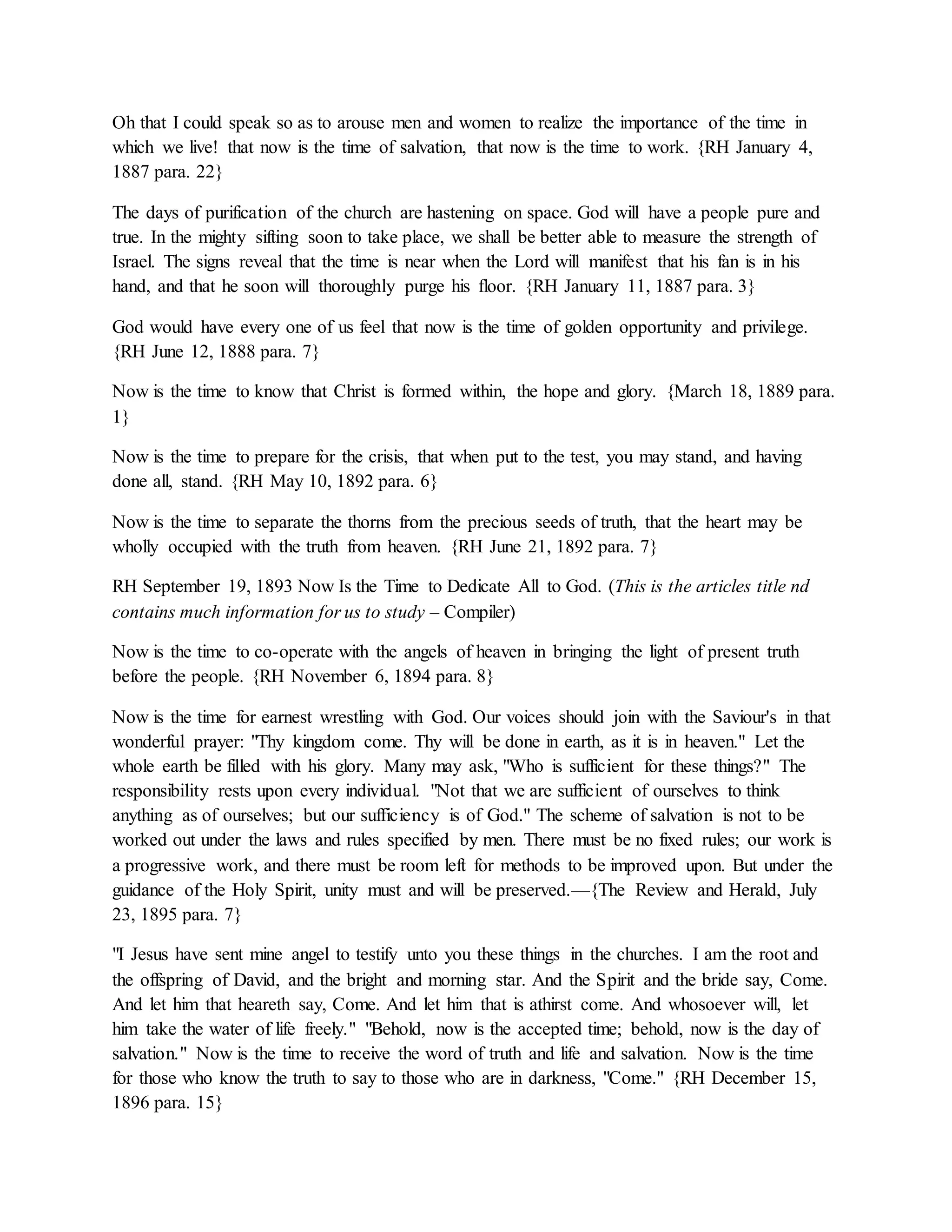 Oh that I could speak so as to arouse men and women to realize the importance of the time in
which we live! that now is the time of salvation, that now is the time to work. {RH January 4,
1887 para. 22}
The days of purification of the church are hastening on space. God will have a people pure and
true. In the mighty sifting soon to take place, we shall be better able to measure the strength of
Israel. The signs reveal that the time is near when the Lord will manifest that his fan is in his
hand, and that he soon will thoroughly purge his floor. {RH January 11, 1887 para. 3}
God would have every one of us feel that now is the time of golden opportunity and privilege.
{RH June 12, 1888 para. 7}
Now is the time to know that Christ is formed within, the hope and glory. {March 18, 1889 para.
1}
Now is the time to prepare for the crisis, that when put to the test, you may stand, and having
done all, stand. {RH May 10, 1892 para. 6}
Now is the time to separate the thorns from the precious seeds of truth, that the heart may be
wholly occupied with the truth from heaven. {RH June 21, 1892 para. 7}
RH September 19, 1893 Now Is the Time to Dedicate All to God. (This is the articles title nd
contains much information for us to study – Compiler)
Now is the time to co-operate with the angels of heaven in bringing the light of present truth
before the people. {RH November 6, 1894 para. 8}
Now is the time for earnest wrestling with God. Our voices should join with the Saviour's in that
wonderful prayer: "Thy kingdom come. Thy will be done in earth, as it is in heaven." Let the
whole earth be filled with his glory. Many may ask, "Who is sufficient for these things?" The
responsibility rests upon every individual. "Not that we are sufficient of ourselves to think
anything as of ourselves; but our sufficiency is of God." The scheme of salvation is not to be
worked out under the laws and rules specified by men. There must be no fixed rules; our work is
a progressive work, and there must be room left for methods to be improved upon. But under the
guidance of the Holy Spirit, unity must and will be preserved.—{The Review and Herald, July
23, 1895 para. 7}
"I Jesus have sent mine angel to testify unto you these things in the churches. I am the root and
the offspring of David, and the bright and morning star. And the Spirit and the bride say, Come.
And let him that heareth say, Come. And let him that is athirst come. And whosoever will, let
him take the water of life freely." "Behold, now is the accepted time; behold, now is the day of
salvation." Now is the time to receive the word of truth and life and salvation. Now is the time
for those who know the truth to say to those who are in darkness, "Come." {RH December 15,
1896 para. 15}
 