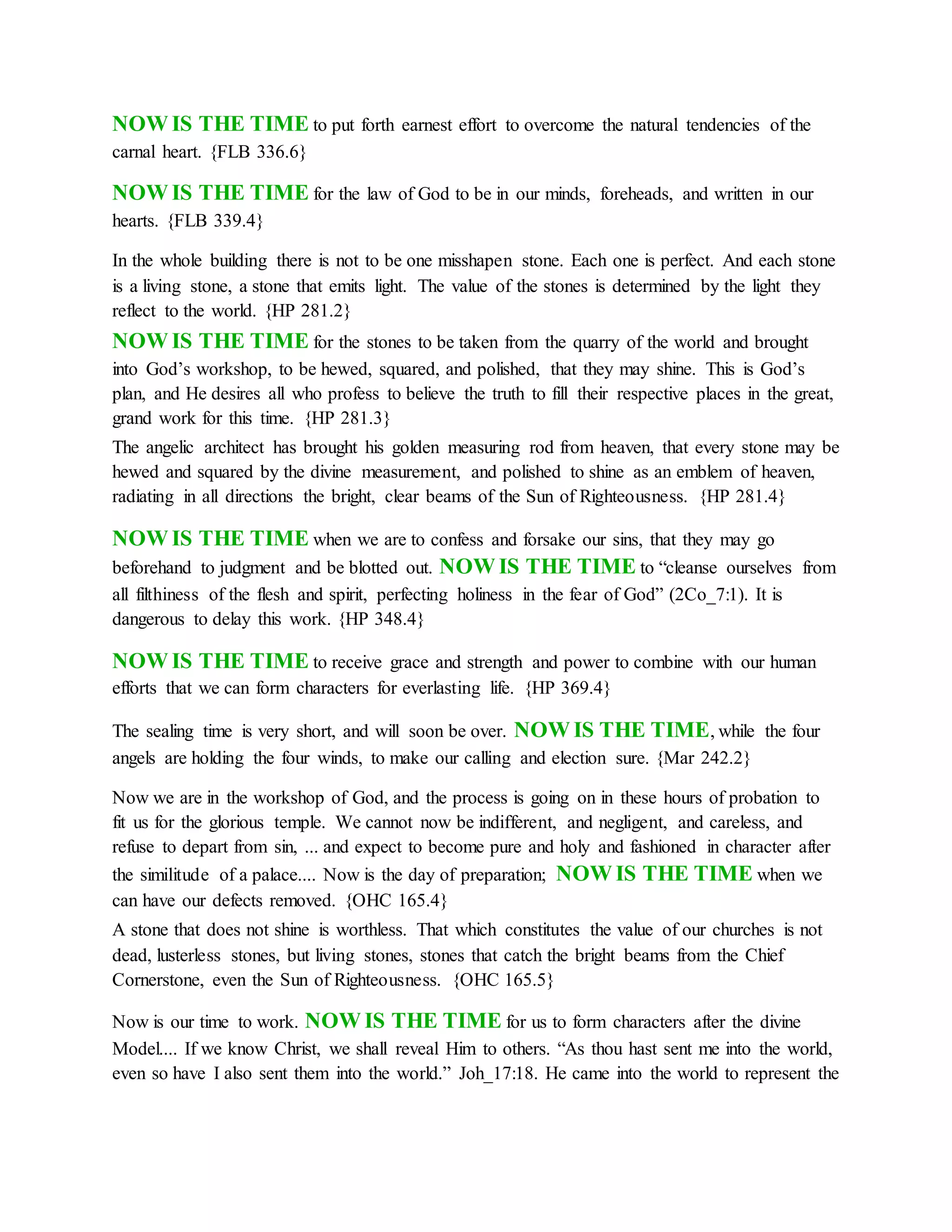 NOW IS THE TIME to put forth earnest effort to overcome the natural tendencies of the
carnal heart. {FLB 336.6}
NOW IS THE TIME for the law of God to be in our minds, foreheads, and written in our
hearts. {FLB 339.4}
In the whole building there is not to be one misshapen stone. Each one is perfect. And each stone
is a living stone, a stone that emits light. The value of the stones is determined by the light they
reflect to the world. {HP 281.2}
NOW IS THE TIME for the stones to be taken from the quarry of the world and brought
into God’s workshop, to be hewed, squared, and polished, that they may shine. This is God’s
plan, and He desires all who profess to believe the truth to fill their respective places in the great,
grand work for this time. {HP 281.3}
The angelic architect has brought his golden measuring rod from heaven, that every stone may be
hewed and squared by the divine measurement, and polished to shine as an emblem of heaven,
radiating in all directions the bright, clear beams of the Sun of Righteousness. {HP 281.4}
NOW IS THE TIME when we are to confess and forsake our sins, that they may go
beforehand to judgment and be blotted out. NOW IS THE TIME to “cleanse ourselves from
all filthiness of the flesh and spirit, perfecting holiness in the fear of God” (2Co_7:1). It is
dangerous to delay this work. {HP 348.4}
NOW IS THE TIME to receive grace and strength and power to combine with our human
efforts that we can form characters for everlasting life. {HP 369.4}
The sealing time is very short, and will soon be over. NOW IS THE TIME, while the four
angels are holding the four winds, to make our calling and election sure. {Mar 242.2}
Now we are in the workshop of God, and the process is going on in these hours of probation to
fit us for the glorious temple. We cannot now be indifferent, and negligent, and careless, and
refuse to depart from sin, ... and expect to become pure and holy and fashioned in character after
the similitude of a palace.... Now is the day of preparation; NOW IS THE TIME when we
can have our defects removed. {OHC 165.4}
A stone that does not shine is worthless. That which constitutes the value of our churches is not
dead, lusterless stones, but living stones, stones that catch the bright beams from the Chief
Cornerstone, even the Sun of Righteousness. {OHC 165.5}
Now is our time to work. NOW IS THE TIME for us to form characters after the divine
Model.... If we know Christ, we shall reveal Him to others. “As thou hast sent me into the world,
even so have I also sent them into the world.” Joh_17:18. He came into the world to represent the
 