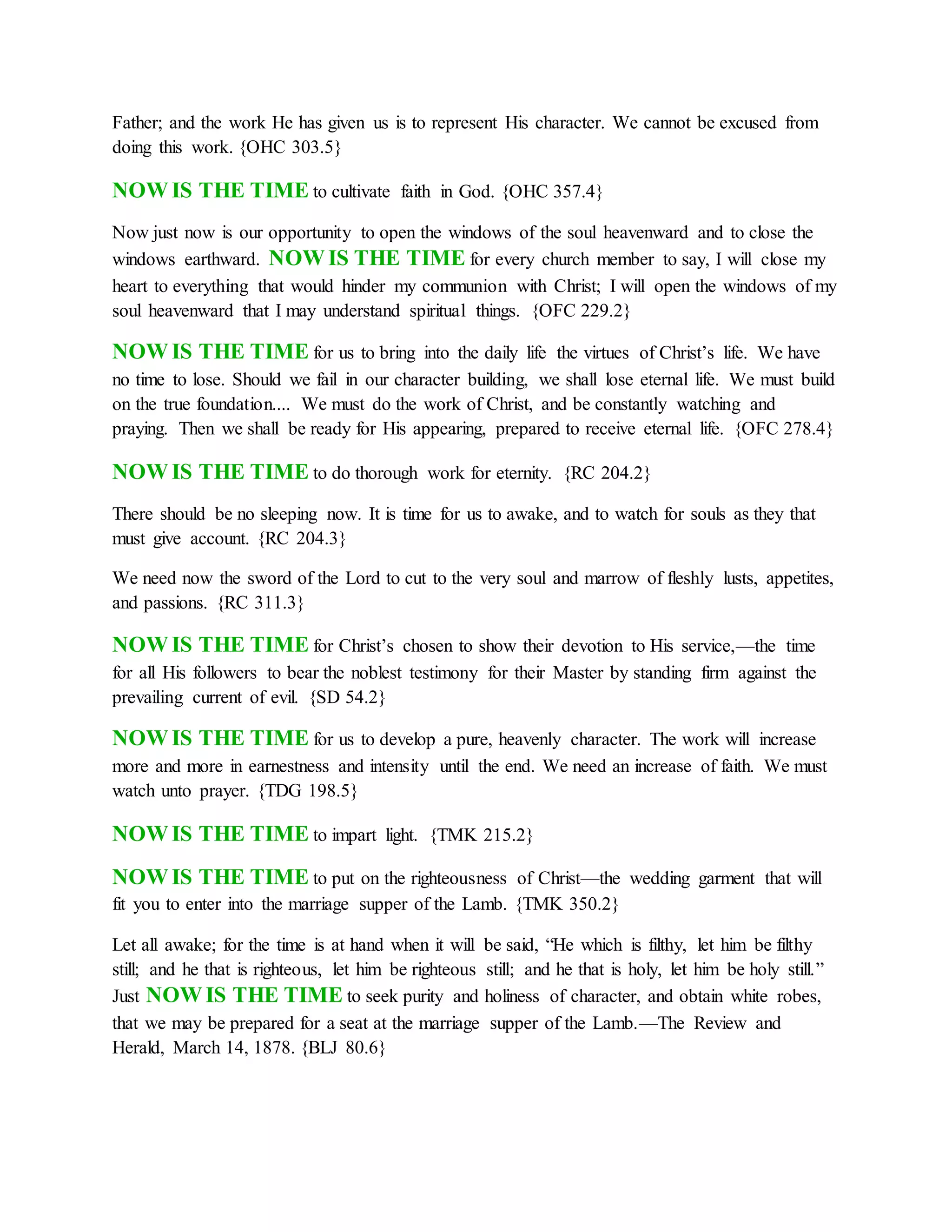 Father; and the work He has given us is to represent His character. We cannot be excused from
doing this work. {OHC 303.5}
NOW IS THE TIME to cultivate faith in God. {OHC 357.4}
Now just now is our opportunity to open the windows of the soul heavenward and to close the
windows earthward. NOW IS THE TIME for every church member to say, I will close my
heart to everything that would hinder my communion with Christ; I will open the windows of my
soul heavenward that I may understand spiritual things. {OFC 229.2}
NOW IS THE TIME for us to bring into the daily life the virtues of Christ’s life. We have
no time to lose. Should we fail in our character building, we shall lose eternal life. We must build
on the true foundation.... We must do the work of Christ, and be constantly watching and
praying. Then we shall be ready for His appearing, prepared to receive eternal life. {OFC 278.4}
NOW IS THE TIME to do thorough work for eternity. {RC 204.2}
There should be no sleeping now. It is time for us to awake, and to watch for souls as they that
must give account. {RC 204.3}
We need now the sword of the Lord to cut to the very soul and marrow of fleshly lusts, appetites,
and passions. {RC 311.3}
NOW IS THE TIME for Christ’s chosen to show their devotion to His service,—the time
for all His followers to bear the noblest testimony for their Master by standing firm against the
prevailing current of evil. {SD 54.2}
NOW IS THE TIME for us to develop a pure, heavenly character. The work will increase
more and more in earnestness and intensity until the end. We need an increase of faith. We must
watch unto prayer. {TDG 198.5}
NOW IS THE TIME to impart light. {TMK 215.2}
NOW IS THE TIME to put on the righteousness of Christ—the wedding garment that will
fit you to enter into the marriage supper of the Lamb. {TMK 350.2}
Let all awake; for the time is at hand when it will be said, “He which is filthy, let him be filthy
still; and he that is righteous, let him be righteous still; and he that is holy, let him be holy still.”
Just NOW IS THE TIME to seek purity and holiness of character, and obtain white robes,
that we may be prepared for a seat at the marriage supper of the Lamb.—The Review and
Herald, March 14, 1878. {BLJ 80.6}
 
