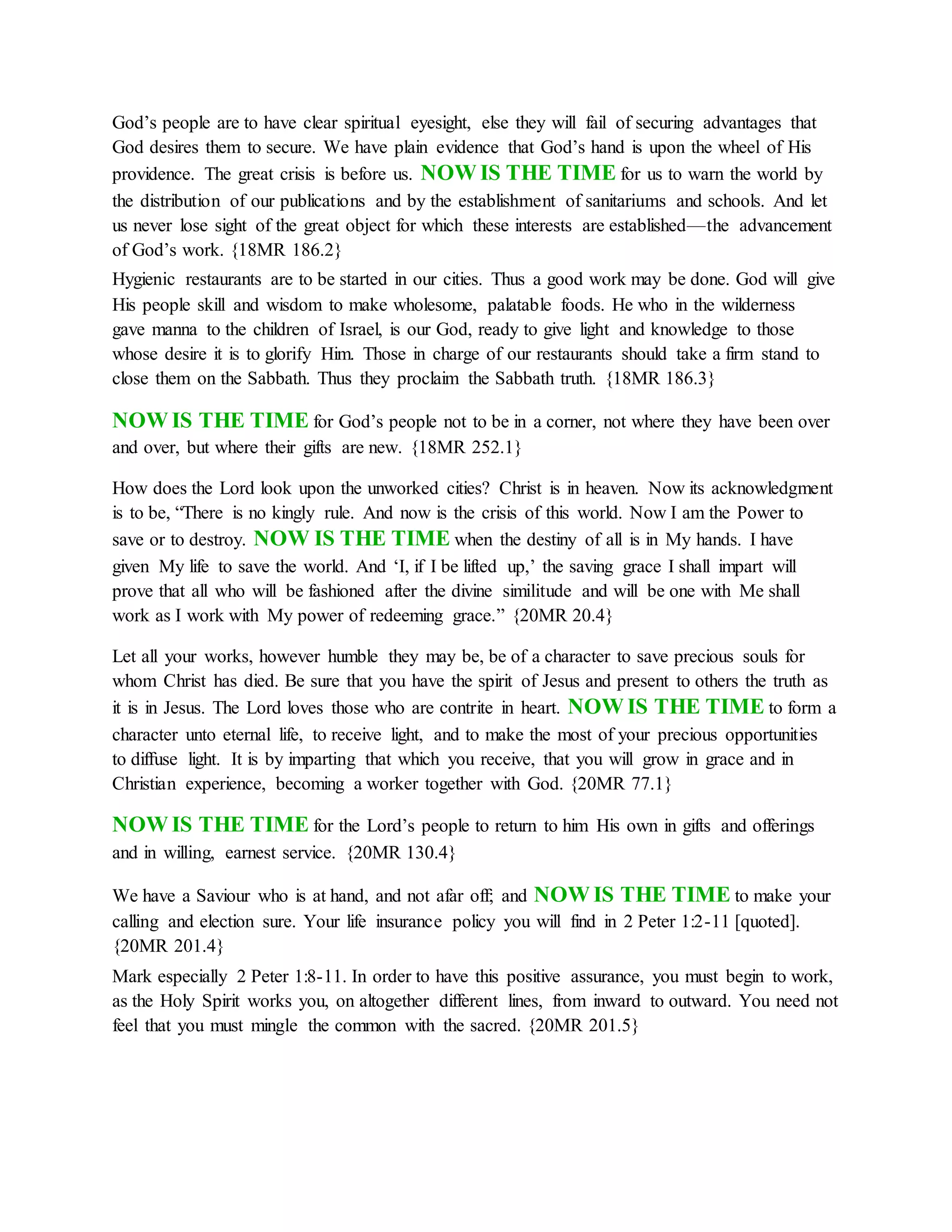 God’s people are to have clear spiritual eyesight, else they will fail of securing advantages that
God desires them to secure. We have plain evidence that God’s hand is upon the wheel of His
providence. The great crisis is before us. NOW IS THE TIME for us to warn the world by
the distribution of our publications and by the establishment of sanitariums and schools. And let
us never lose sight of the great object for which these interests are established—the advancement
of God’s work. {18MR 186.2}
Hygienic restaurants are to be started in our cities. Thus a good work may be done. God will give
His people skill and wisdom to make wholesome, palatable foods. He who in the wilderness
gave manna to the children of Israel, is our God, ready to give light and knowledge to those
whose desire it is to glorify Him. Those in charge of our restaurants should take a firm stand to
close them on the Sabbath. Thus they proclaim the Sabbath truth. {18MR 186.3}
NOW IS THE TIME for God’s people not to be in a corner, not where they have been over
and over, but where their gifts are new. {18MR 252.1}
How does the Lord look upon the unworked cities? Christ is in heaven. Now its acknowledgment
is to be, “There is no kingly rule. And now is the crisis of this world. Now I am the Power to
save or to destroy. NOW IS THE TIME when the destiny of all is in My hands. I have
given My life to save the world. And ‘I, if I be lifted up,’ the saving grace I shall impart will
prove that all who will be fashioned after the divine similitude and will be one with Me shall
work as I work with My power of redeeming grace.” {20MR 20.4}
Let all your works, however humble they may be, be of a character to save precious souls for
whom Christ has died. Be sure that you have the spirit of Jesus and present to others the truth as
it is in Jesus. The Lord loves those who are contrite in heart. NOW IS THE TIME to form a
character unto eternal life, to receive light, and to make the most of your precious opportunities
to diffuse light. It is by imparting that which you receive, that you will grow in grace and in
Christian experience, becoming a worker together with God. {20MR 77.1}
NOW IS THE TIME for the Lord’s people to return to him His own in gifts and offerings
and in willing, earnest service. {20MR 130.4}
We have a Saviour who is at hand, and not afar off; and NOW IS THE TIME to make your
calling and election sure. Your life insurance policy you will find in 2 Peter 1:2-11 [quoted].
{20MR 201.4}
Mark especially 2 Peter 1:8-11. In order to have this positive assurance, you must begin to work,
as the Holy Spirit works you, on altogether different lines, from inward to outward. You need not
feel that you must mingle the common with the sacred. {20MR 201.5}
 