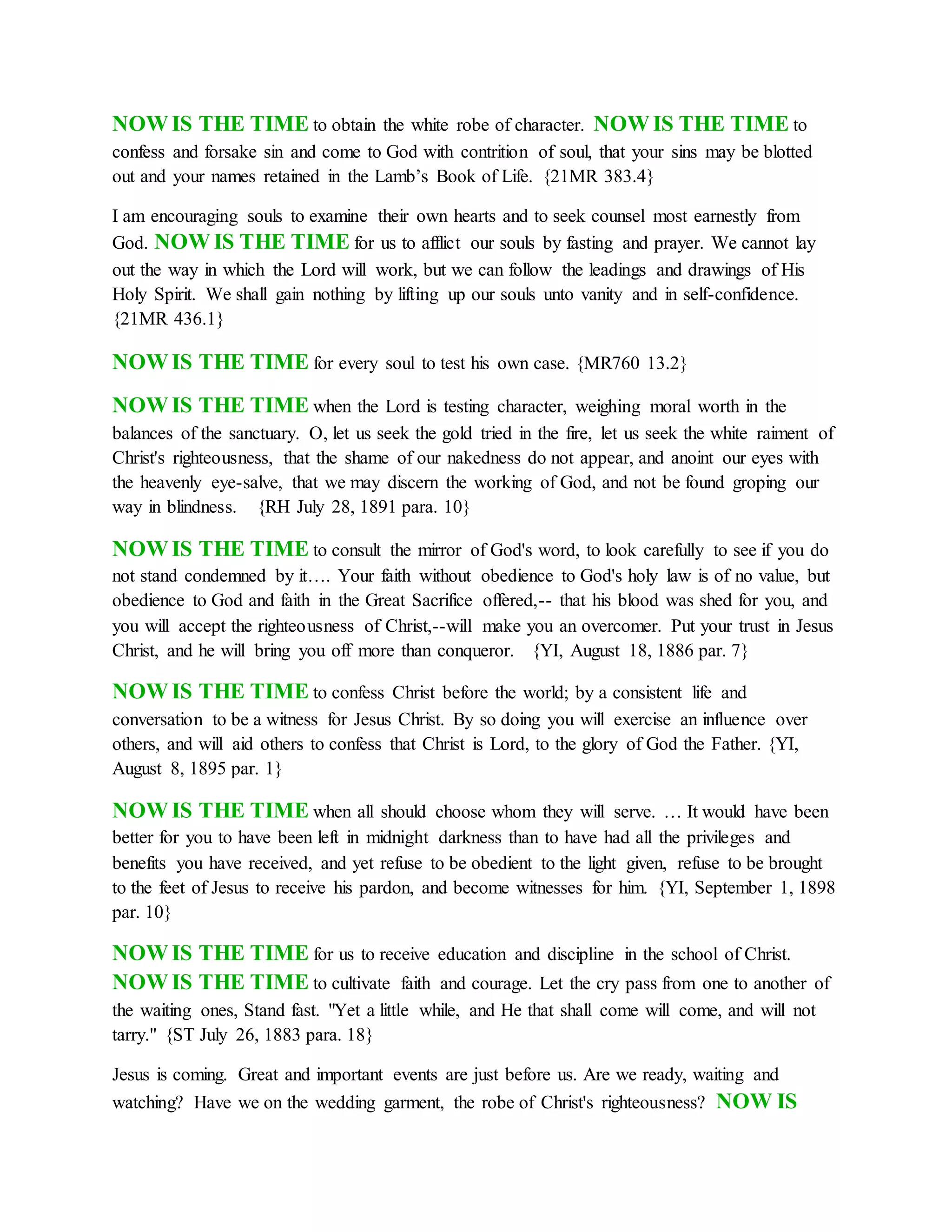 NOW IS THE TIME to obtain the white robe of character. NOW IS THE TIME to
confess and forsake sin and come to God with contrition of soul, that your sins may be blotted
out and your names retained in the Lamb’s Book of Life. {21MR 383.4}
I am encouraging souls to examine their own hearts and to seek counsel most earnestly from
God. NOW IS THE TIME for us to afflict our souls by fasting and prayer. We cannot lay
out the way in which the Lord will work, but we can follow the leadings and drawings of His
Holy Spirit. We shall gain nothing by lifting up our souls unto vanity and in self-confidence.
{21MR 436.1}
NOW IS THE TIME for every soul to test his own case. {MR760 13.2}
NOW IS THE TIME when the Lord is testing character, weighing moral worth in the
balances of the sanctuary. O, let us seek the gold tried in the fire, let us seek the white raiment of
Christ's righteousness, that the shame of our nakedness do not appear, and anoint our eyes with
the heavenly eye-salve, that we may discern the working of God, and not be found groping our
way in blindness. {RH July 28, 1891 para. 10}
NOW IS THE TIME to consult the mirror of God's word, to look carefully to see if you do
not stand condemned by it…. Your faith without obedience to God's holy law is of no value, but
obedience to God and faith in the Great Sacrifice offered,-- that his blood was shed for you, and
you will accept the righteousness of Christ,--will make you an overcomer. Put your trust in Jesus
Christ, and he will bring you off more than conqueror. {YI, August 18, 1886 par. 7}
NOW IS THE TIME to confess Christ before the world; by a consistent life and
conversation to be a witness for Jesus Christ. By so doing you will exercise an influence over
others, and will aid others to confess that Christ is Lord, to the glory of God the Father. {YI,
August 8, 1895 par. 1}
NOW IS THE TIME when all should choose whom they will serve. … It would have been
better for you to have been left in midnight darkness than to have had all the privileges and
benefits you have received, and yet refuse to be obedient to the light given, refuse to be brought
to the feet of Jesus to receive his pardon, and become witnesses for him. {YI, September 1, 1898
par. 10}
NOW IS THE TIME for us to receive education and discipline in the school of Christ.
NOW IS THE TIME to cultivate faith and courage. Let the cry pass from one to another of
the waiting ones, Stand fast. "Yet a little while, and He that shall come will come, and will not
tarry." {ST July 26, 1883 para. 18}
Jesus is coming. Great and important events are just before us. Are we ready, waiting and
watching? Have we on the wedding garment, the robe of Christ's righteousness? NOW IS
 