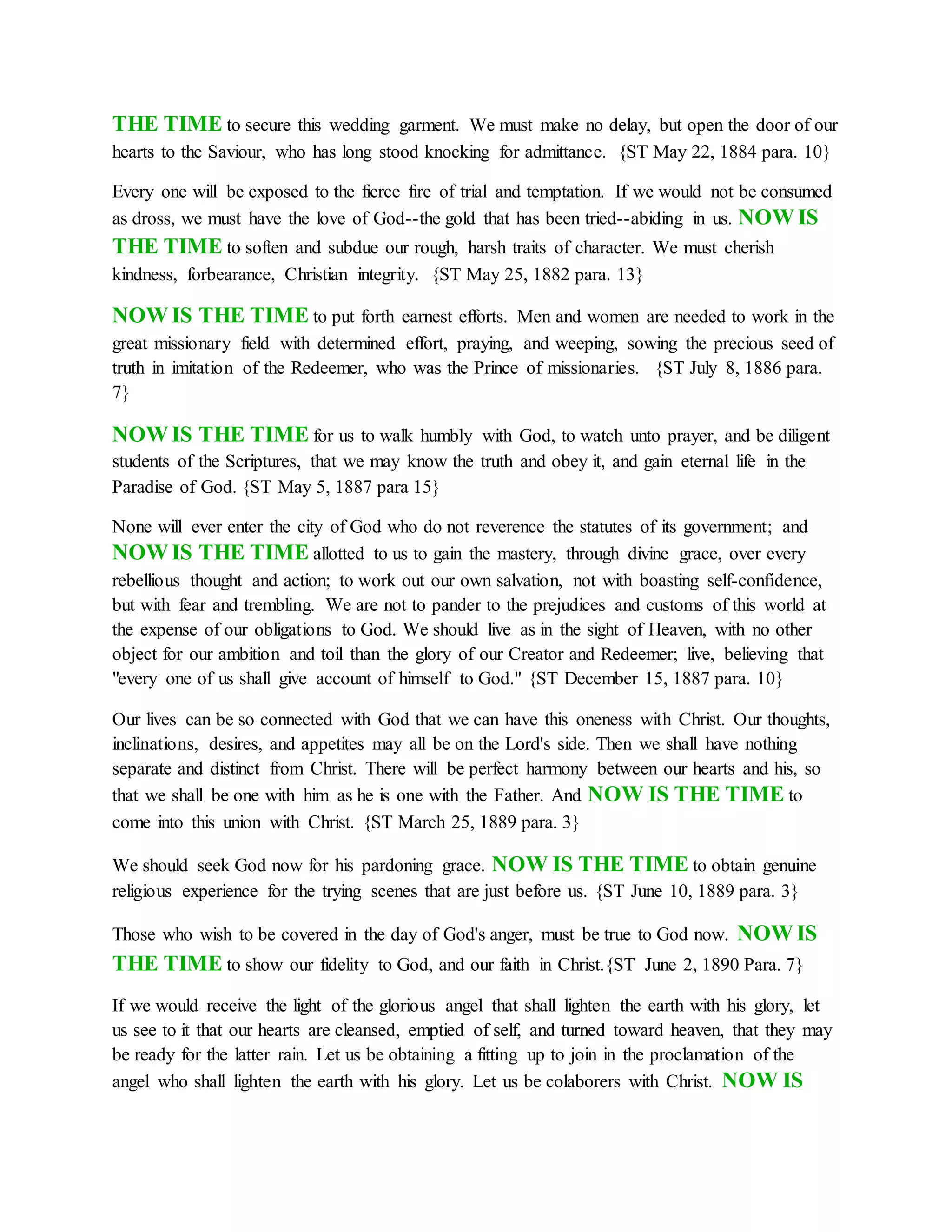 THE TIME to secure this wedding garment. We must make no delay, but open the door of our
hearts to the Saviour, who has long stood knocking for admittance. {ST May 22, 1884 para. 10}
Every one will be exposed to the fierce fire of trial and temptation. If we would not be consumed
as dross, we must have the love of God--the gold that has been tried--abiding in us. NOW IS
THE TIME to soften and subdue our rough, harsh traits of character. We must cherish
kindness, forbearance, Christian integrity. {ST May 25, 1882 para. 13}
NOW IS THE TIME to put forth earnest efforts. Men and women are needed to work in the
great missionary field with determined effort, praying, and weeping, sowing the precious seed of
truth in imitation of the Redeemer, who was the Prince of missionaries. {ST July 8, 1886 para.
7}
NOW IS THE TIME for us to walk humbly with God, to watch unto prayer, and be diligent
students of the Scriptures, that we may know the truth and obey it, and gain eternal life in the
Paradise of God. {ST May 5, 1887 para 15}
None will ever enter the city of God who do not reverence the statutes of its government; and
NOW IS THE TIME allotted to us to gain the mastery, through divine grace, over every
rebellious thought and action; to work out our own salvation, not with boasting self-confidence,
but with fear and trembling. We are not to pander to the prejudices and customs of this world at
the expense of our obligations to God. We should live as in the sight of Heaven, with no other
object for our ambition and toil than the glory of our Creator and Redeemer; live, believing that
"every one of us shall give account of himself to God." {ST December 15, 1887 para. 10}
Our lives can be so connected with God that we can have this oneness with Christ. Our thoughts,
inclinations, desires, and appetites may all be on the Lord's side. Then we shall have nothing
separate and distinct from Christ. There will be perfect harmony between our hearts and his, so
that we shall be one with him as he is one with the Father. And NOW IS THE TIME to
come into this union with Christ. {ST March 25, 1889 para. 3}
We should seek God now for his pardoning grace. NOW IS THE TIME to obtain genuine
religious experience for the trying scenes that are just before us. {ST June 10, 1889 para. 3}
Those who wish to be covered in the day of God's anger, must be true to God now. NOW IS
THE TIME to show our fidelity to God, and our faith in Christ.{ST June 2, 1890 Para. 7}
If we would receive the light of the glorious angel that shall lighten the earth with his glory, let
us see to it that our hearts are cleansed, emptied of self, and turned toward heaven, that they may
be ready for the latter rain. Let us be obtaining a fitting up to join in the proclamation of the
angel who shall lighten the earth with his glory. Let us be colaborers with Christ. NOW IS
 
