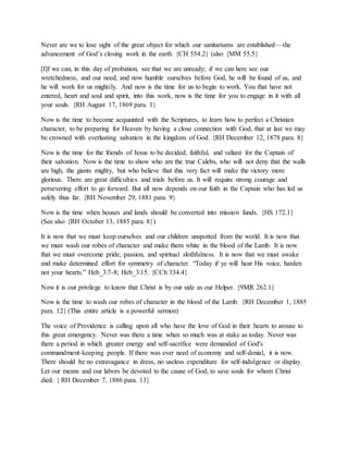 Never are we to lose sight of the great object for which our sanitariums are established—the
advancement of God’s closing work in the earth. {CH 554.2} (also {MM 55.5}
[I]f we can, in this day of probation, see that we are unready; if we can here see our
wretchedness, and our need, and now humble ourselves before God, he will be found of us, and
he will work for us mightily. And now is the time for us to begin to work. You that have not
entered, heart and soul and spirit, into this work, now is the time for you to engage in it with all
your souls. {RH August 17, 1869 para. 1}
Now is the time to become acquainted with the Scriptures, to learn how to perfect a Christian
character, to be preparing for Heaven by having a close connection with God, that at last we may
be crowned with everlasting salvation in the kingdom of God. {RH December 12, 1878 para. 8}
Now is the time for the friends of Jesus to be decided, faithful, and valiant for the Captain of
their salvation. Now is the time to show who are the true Calebs, who will not deny that the walls
are high, the giants mighty, but who believe that this very fact will make the victory more
glorious. There are great difficulties and trials before us. It will require strong courage and
persevering effort to go forward. But all now depends on our faith in the Captain who has led us
safely thus far. {RH November 29, 1881 para. 9}
Now is the time when houses and lands should be converted into mission funds. {HS 172.1}
(See also {RH October 13, 1885 para. 8})
It is now that we must keep ourselves and our children unspotted from the world. It is now that
we must wash our robes of character and make them white in the blood of the Lamb. It is now
that we must overcome pride, passion, and spiritual slothfulness. It is now that we must awake
and make determined effort for symmetry of character. “Today if ye will hear His voice, harden
not your hearts.” Heb_3:7-8; Heb_3:15. {CCh 334.4}
Now it is our privilege to know that Christ is by our side as our Helper. {9MR 262.1}
Now is the time to wash our robes of character in the blood of the Lamb. {RH December 1, 1885
para. 12} (This entire article is a powerful sermon)
The voice of Providence is calling upon all who have the love of God in their hearts to arouse to
this great emergency. Never was there a time when so much was at stake as today. Never was
there a period in which greater energy and self-sacrifice were demanded of God's
commandment-keeping people. If there was ever need of economy and self-denial, it is now.
There should be no extravagance in dress, no useless expenditure for self-indulgence or display.
Let our means and our labors be devoted to the cause of God, to save souls for whom Christ
died. { RH December 7, 1886 para. 13}
 