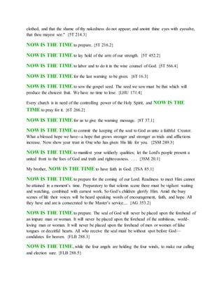 clothed, and that the shame of thy nakedness do not appear; and anoint thine eyes with eyesalve,
that thou mayest see." {5T 214.3}
NOW IS THE TIME to prepare. {5T 216.2}
NOW IS THE TIME to lay hold of the arm of our strength. {5T 452.2}
NOW IS THE TIME to labor and to do it in the wise counsel of God. {5T 566.4}
NOW IS THE TIME for the last warning to be given. {6T 16.3}
NOW IS THE TIME to sow the gospel seed. The seed we sow must be that which will
produce the choicest fruit. We have no time to lose. {LHU 171.4}
Every church is in need of the controlling power of the Holy Spirit, and NOW IS THE
TIME to pray for it. {6T 266.2}
NOW IS THE TIME for us to give the warning message. {8T 37.1}
NOW IS THE TIME to commit the keeping of the soul to God as unto a faithful Creator.
What a blessed hope we have--a hope that grows stronger and stronger as trials and afflictions
increase. Now show your trust in One who has given His life for you. {2SM 249.3}
NOW IS THE TIME to manifest your soldierly qualities; let the Lord's people present a
united front to the foes of God and truth and righteousness. . . . {3SM 20.1}
My brother, NOW IS THE TIME to have faith in God. {TSA 85.1}
NOW IS THE TIME to prepare for the coming of our Lord. Readiness to meet Him cannot
be attained in a moment’s time. Preparatory to that solemn scene there must be vigilant waiting
and watching, combined with earnest work. So God’s children glorify Him. Amid the busy
scenes of life their voices will be heard speaking words of encouragement, faith, and hope. All
they have and are is consecrated to the Master’s service.... {AG 353.2}
NOW IS THE TIME to prepare. The seal of God will never be placed upon the forehead of
an impure man or woman. It will never be placed upon the forehead of the ambitious, world-
loving man or woman. It will never be placed upon the forehead of men or women of false
tongues or deceitful hearts. All who receive the seal must be without spot before God—
candidates for heaven. {FLB 288.3}
NOW IS THE TIME, while the four angels are holding the four winds, to make our calling
and election sure. {FLB 288.5}
 