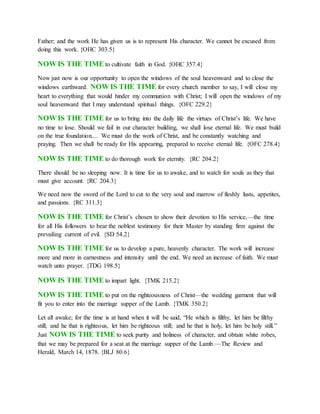 Father; and the work He has given us is to represent His character. We cannot be excused from
doing this work. {OHC 303.5}
NOW IS THE TIME to cultivate faith in God. {OHC 357.4}
Now just now is our opportunity to open the windows of the soul heavenward and to close the
windows earthward. NOW IS THE TIME for every church member to say, I will close my
heart to everything that would hinder my communion with Christ; I will open the windows of my
soul heavenward that I may understand spiritual things. {OFC 229.2}
NOW IS THE TIME for us to bring into the daily life the virtues of Christ’s life. We have
no time to lose. Should we fail in our character building, we shall lose eternal life. We must build
on the true foundation.... We must do the work of Christ, and be constantly watching and
praying. Then we shall be ready for His appearing, prepared to receive eternal life. {OFC 278.4}
NOW IS THE TIME to do thorough work for eternity. {RC 204.2}
There should be no sleeping now. It is time for us to awake, and to watch for souls as they that
must give account. {RC 204.3}
We need now the sword of the Lord to cut to the very soul and marrow of fleshly lusts, appetites,
and passions. {RC 311.3}
NOW IS THE TIME for Christ’s chosen to show their devotion to His service,—the time
for all His followers to bear the noblest testimony for their Master by standing firm against the
prevailing current of evil. {SD 54.2}
NOW IS THE TIME for us to develop a pure, heavenly character. The work will increase
more and more in earnestness and intensity until the end. We need an increase of faith. We must
watch unto prayer. {TDG 198.5}
NOW IS THE TIME to impart light. {TMK 215.2}
NOW IS THE TIME to put on the righteousness of Christ—the wedding garment that will
fit you to enter into the marriage supper of the Lamb. {TMK 350.2}
Let all awake; for the time is at hand when it will be said, “He which is filthy, let him be filthy
still; and he that is righteous, let him be righteous still; and he that is holy, let him be holy still.”
Just NOW IS THE TIME to seek purity and holiness of character, and obtain white robes,
that we may be prepared for a seat at the marriage supper of the Lamb.—The Review and
Herald, March 14, 1878. {BLJ 80.6}
 