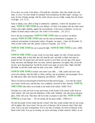 If ever there was a time in the history of Seventh-day Adventists when they should arise and
shine, it is now. No voice should be restrained from proclaiming the third angel’s message. Let
none, for fear of losing prestige with the world, obscure one ray of light coming from the Source
of all light. {UL 171.2}
Satan is making every effort to bring in spiritualistic sophistries, to throw his deceptions over
minds. NOW IS THE TIME for every follower of Christ to be clothed with the whole armor
of God, and to fight manfully against the encroachments of the power of darkness. Let not our
soldiers be found asleep at their post. The world is to be warned.... {UL 251.2}
Now is the day of preparation; NOW IS THE TIME when we can have our defects
removed; NOW IS THE TIME when our sins must go beforehand to judgment, be
confessed and repented of and pardon written off against our names.—Letter 60, December 25,
1886, to John Corliss and wife, pioneer workers in Australia. {UL 373.4}
NOW IS THE TIME for you to grasp the light; NOW IS THE TIME to work. {4MR
224.3}
NOW IS THE TIME we must watch on every hand, against the wiles of Satan and have
steady, abiding faith in God, faith that will stand the trial, such faith as Elijah had when he
prayed for rain. He prayed once and sent his servant to see if there was any sign of his prayer
being answered, and although there was none, outward appearance was against him, yet he did
not give up in discouragement but bid his servant to go again yet seven times. Elijah had faith
that holds on and that would stand the trials seven times. {4MR 324.3}
NOW IS THE TIME to restrain and control your child. … Little pranks and errors may
seem to be amusing when the child is a baby, and they may be permitted and encouraged, but as
the child grows older, they become disgusting and offensive. {6MR 48.2}
Then I was shown concerning the wicked who now die and are happy. ... I saw that the wicked
were Satan’s lawful prey, and that they were completely deceived by him; therefore NOW IS
THE TIME when there are no bands in the death of the wicked. {6MR 170.5}
God help us to walk and work as men and women on the border of the eternal world. Soon an
awful surprise will come upon the inhabitants of this earth. Suddenly, and with power and great
glory, Christ will come. Then there will be no time to prepare to meet Him. NOW IS THE
TIME for us to get ready. … We are nearing the last great conflict. {7MR 62.1}
Oh, that the people of God would take this to heart! That they would consider that not one wrong
will be righted after Jesus comes! Not one error of character will be removed when Christ shall
come. Now is our time of preparation. Now is our time of washing our robes of character in the
blood of the Lamb. If we go on excusing our errors and trying to make ourselves believe we are
 