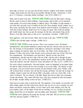 about right we deceive our own souls and will find ourselves weighed in the balance and found
wanting. Many profess the truth but are not sanctified through the truth.—Manuscript 5, 1874,
pp. 4-7. (“Testimony Concerning Brother Stockings,” circa 1874.) {9MR 21.3}
Plants must be made in the cities. NOW IS THE TIME to give the third angel’s message.
But this cannot be done in church buildings. Camp meetings must be held, not one mammoth
camp meeting, but several camp meetings in different places. The holding of camp meetings is
one of the most successful ways of working for the Lord. These meetings should continue two or
three weeks, and during this time earnest work should be done for believers and unbelievers. The
work done at these meetings should never be of a cheap, low grade. Men of the best spiritual
gifts should attend, men who can give the messages for this time, and properly bring out the
features of our faith which make us what we are—Seventh-day Adventists. {10MR 350.2}
More aggressive work must be done. Plants must be made in the cities. NOW IS THE
TIME to give the third angel’s message. {14MR 165.2}
NOW IS THE TIME to work, just now. There is not a moment to lose. All national,
denominational, and sectarian distinctions between rank and rank, between caste and caste, are
lost. The message is to be proclaimed in the highways and byways and hedges. Every human
agent is merging his character under one of two heads—the Prince of Life and the prince of
darkness. To those who receive Christ He gives power to become loyal sons of God. They keep
His commandments. The benediction rests upon them, “Blessed are they that do His
commandments, that they may have right to the tree of life, and may enter in through the gates
into the city” (Rev_22:14). The commandment breakers are left outside with the false shepherds
whom they believed, and with “whosoever loveth and maketh a lie” (Rev_22:15). {15MR 223.1}
The work is before us individually. Our moral identity cannot be submerged in any human being.
We shall be called of God to do our work according to our several ability. The vineyard is large
and requires every jot of moral power everyone has had entrusted to him or her. Partition walls
will be broken down. Everyone who will hear the message and believe the truth will no longer be
confined, bound to creeds, but will take the Bible as his guide, as the very creed of life, as the
waters of salvation. The very intensity of the light shining from heaven makes men messengers
of truth and salvation. They cannot hold their peace. They have accepted the truth and emerged
into the light, the light shining in these last days. {15MR 223.2}
Satan knows he cannot make us doubt the truth. The arguments of our enemies are powerless and
effect nothing against the truth. Satan knows that his only way now is to try to separate very near
friends and thereby weaken the children of God. United you’ll stand. Divided you’ll fall. Oh,
press together; grieve not the angels of God who are watching over you. Let them not bear the
tidings upward that you are disunited, each one pulling apart. Remember, NOW IS THE
TIME that God is gathering His people into the unity of the faith. Will you not be co-workers
with God, and press together? {17MR 343.1}
 