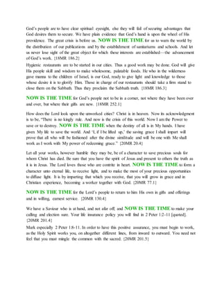 God’s people are to have clear spiritual eyesight, else they will fail of securing advantages that
God desires them to secure. We have plain evidence that God’s hand is upon the wheel of His
providence. The great crisis is before us. NOW IS THE TIME for us to warn the world by
the distribution of our publications and by the establishment of sanitariums and schools. And let
us never lose sight of the great object for which these interests are established—the advancement
of God’s work. {18MR 186.2}
Hygienic restaurants are to be started in our cities. Thus a good work may be done. God will give
His people skill and wisdom to make wholesome, palatable foods. He who in the wilderness
gave manna to the children of Israel, is our God, ready to give light and knowledge to those
whose desire it is to glorify Him. Those in charge of our restaurants should take a firm stand to
close them on the Sabbath. Thus they proclaim the Sabbath truth. {18MR 186.3}
NOW IS THE TIME for God’s people not to be in a corner, not where they have been over
and over, but where their gifts are new. {18MR 252.1}
How does the Lord look upon the unworked cities? Christ is in heaven. Now its acknowledgment
is to be, “There is no kingly rule. And now is the crisis of this world. Now I am the Power to
save or to destroy. NOW IS THE TIME when the destiny of all is in My hands. I have
given My life to save the world. And ‘I, if I be lifted up,’ the saving grace I shall impart will
prove that all who will be fashioned after the divine similitude and will be one with Me shall
work as I work with My power of redeeming grace.” {20MR 20.4}
Let all your works, however humble they may be, be of a character to save precious souls for
whom Christ has died. Be sure that you have the spirit of Jesus and present to others the truth as
it is in Jesus. The Lord loves those who are contrite in heart. NOW IS THE TIME to form a
character unto eternal life, to receive light, and to make the most of your precious opportunities
to diffuse light. It is by imparting that which you receive, that you will grow in grace and in
Christian experience, becoming a worker together with God. {20MR 77.1}
NOW IS THE TIME for the Lord’s people to return to him His own in gifts and offerings
and in willing, earnest service. {20MR 130.4}
We have a Saviour who is at hand, and not afar off; and NOW IS THE TIME to make your
calling and election sure. Your life insurance policy you will find in 2 Peter 1:2-11 [quoted].
{20MR 201.4}
Mark especially 2 Peter 1:8-11. In order to have this positive assurance, you must begin to work,
as the Holy Spirit works you, on altogether different lines, from inward to outward. You need not
feel that you must mingle the common with the sacred. {20MR 201.5}
 