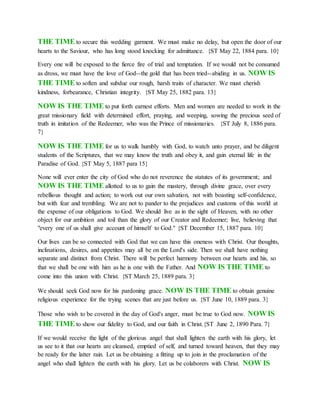THE TIME to secure this wedding garment. We must make no delay, but open the door of our
hearts to the Saviour, who has long stood knocking for admittance. {ST May 22, 1884 para. 10}
Every one will be exposed to the fierce fire of trial and temptation. If we would not be consumed
as dross, we must have the love of God--the gold that has been tried--abiding in us. NOW IS
THE TIME to soften and subdue our rough, harsh traits of character. We must cherish
kindness, forbearance, Christian integrity. {ST May 25, 1882 para. 13}
NOW IS THE TIME to put forth earnest efforts. Men and women are needed to work in the
great missionary field with determined effort, praying, and weeping, sowing the precious seed of
truth in imitation of the Redeemer, who was the Prince of missionaries. {ST July 8, 1886 para.
7}
NOW IS THE TIME for us to walk humbly with God, to watch unto prayer, and be diligent
students of the Scriptures, that we may know the truth and obey it, and gain eternal life in the
Paradise of God. {ST May 5, 1887 para 15}
None will ever enter the city of God who do not reverence the statutes of its government; and
NOW IS THE TIME allotted to us to gain the mastery, through divine grace, over every
rebellious thought and action; to work out our own salvation, not with boasting self-confidence,
but with fear and trembling. We are not to pander to the prejudices and customs of this world at
the expense of our obligations to God. We should live as in the sight of Heaven, with no other
object for our ambition and toil than the glory of our Creator and Redeemer; live, believing that
"every one of us shall give account of himself to God." {ST December 15, 1887 para. 10}
Our lives can be so connected with God that we can have this oneness with Christ. Our thoughts,
inclinations, desires, and appetites may all be on the Lord's side. Then we shall have nothing
separate and distinct from Christ. There will be perfect harmony between our hearts and his, so
that we shall be one with him as he is one with the Father. And NOW IS THE TIME to
come into this union with Christ. {ST March 25, 1889 para. 3}
We should seek God now for his pardoning grace. NOW IS THE TIME to obtain genuine
religious experience for the trying scenes that are just before us. {ST June 10, 1889 para. 3}
Those who wish to be covered in the day of God's anger, must be true to God now. NOW IS
THE TIME to show our fidelity to God, and our faith in Christ.{ST June 2, 1890 Para. 7}
If we would receive the light of the glorious angel that shall lighten the earth with his glory, let
us see to it that our hearts are cleansed, emptied of self, and turned toward heaven, that they may
be ready for the latter rain. Let us be obtaining a fitting up to join in the proclamation of the
angel who shall lighten the earth with his glory. Let us be colaborers with Christ. NOW IS
 