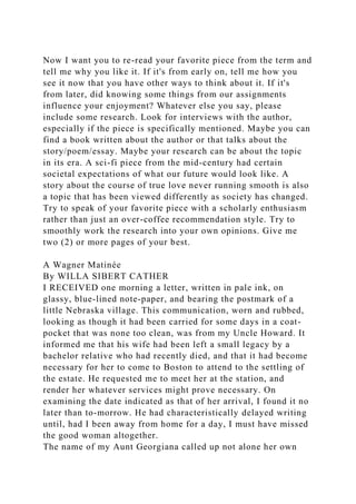 Now I want you to re-read your favorite piece from the term and
tell me why you like it. If it's from early on, tell me how you
see it now that you have other ways to think about it. If it's
from later, did knowing some things from our assignments
influence your enjoyment? Whatever else you say, please
include some research. Look for interviews with the author,
especially if the piece is specifically mentioned. Maybe you can
find a book written about the author or that talks about the
story/poem/essay. Maybe your research can be about the topic
in its era. A sci-fi piece from the mid-century had certain
societal expectations of what our future would look like. A
story about the course of true love never running smooth is also
a topic that has been viewed differently as society has changed.
Try to speak of your favorite piece with a scholarly enthusiasm
rather than just an over-coffee recommendation style. Try to
smoothly work the research into your own opinions. Give me
two (2) or more pages of your best.
A Wagner Matinée
By WILLA SIBERT CATHER
I RECEIVED one morning a letter, written in pale ink, on
glassy, blue-lined note-paper, and bearing the postmark of a
little Nebraska village. This communication, worn and rubbed,
looking as though it had been carried for some days in a coat-
pocket that was none too clean, was from my Uncle Howard. It
informed me that his wife had been left a small legacy by a
bachelor relative who had recently died, and that it had become
necessary for her to come to Boston to attend to the settling of
the estate. He requested me to meet her at the station, and
render her whatever services might prove necessary. On
examining the date indicated as that of her arrival, I found it no
later than to-morrow. He had characteristically delayed writing
until, had I been away from home for a day, I must have missed
the good woman altogether.
The name of my Aunt Georgiana called up not alone her own
 