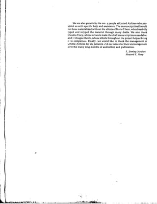 We are also grateful to the ma; y people at United Airlines who pro-
v i d ~ d with specific help and assistance. The manuscript itself would
        us
not have materialized without the effortsof MarieTilson, who cheerfully
typed and retyped the material through many drafts, We also thank
Claudia Tracy, whose artwork made the draft manuscript more readable,
and J. Douglas Burch, whose efforts throughout the project helped bring
it to completio~~.  Finally, we would like to thank the management of
United Airlines for its patience m d our wives for their encouragement
over the many long months of authorship and publication.
                                                      F. Stnnley N o w l a r ~
                                                      Hownrd F. Heap
 