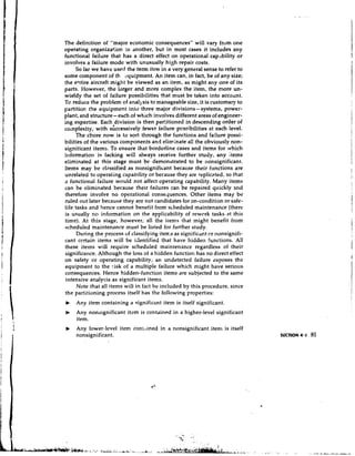 The definition of "major economic consequences" will vary from one
operating organization !.o another, but in most cases it includes any
functional failure that has a direct effect on operational cap.rbility or
involves a failure mode with unusually high repair costs.
     So far we have used the term item in a very general sense to refer to
some component of th equipment. An item can, in fact, be of any size;
the eqtire aircra.ft might be viewed as an item, as might any one of its
parts. However, the larger and more complex the item, the more un-
wieldy the set of failure possibilities that must be taken into accoilnt.
To reduce the problem of analjsis to manageable size, it is customary to
Fartition the equipment into three major divisions - systems, power-
plant, and structure - each of which involves different areas of engineer-
ing expertise. Each,division is then par:itioned in descending order of
complexity, with successively fewer failure pcssibilities at each level.
     The chore now is to sort through the functions and failure possi-
bilities of the various components and eliminate all the obviously non-
significant items. To ensure that borderline cases and items for which
il~forrnationis lacking will always teceive further study, any .items
eliminated at this stage must be demonstrated to be nonsignificant.
Items may be classified as nonsignificant became their functions are
unrelated to operating capability or because they are replicpted, so that
a functional failure would not affect operating capability. Many items
can be eliminated because their failures ran be repaired quickly and
therefore involve no operational consequences. Other items may be
ruled out later because they are not candidates for on-condition or safe-
life tasks and hence cannot benefit from scheduled maintenance (there
is usually no information on the applicability of rework tasks at this
time). At this stage, however, all the i ~ e m s     that might benefit from
scheduled maintenance must be listed for further study.
      During the process uf classifying i t e ~ . s significdnt or nonsignifi-
                                                  as
cant certain items will be identified that have hidden functions. All
these items will require scheduled maintenance regardless of their
significance. Although the loss of a hidden function has no direct effect
on safety or operating capability, an undetected failure sxposes the
equipment to the :isk of a multiple failure which might have serious
consequences. Hence hidden-function items are subjected to the same
intensive analysis as significant items.
      Note that all items will in fact be included by this procedure, since
the partitioning process itself has the following properties:
b    Any item containing a significant item is itself significant.
b    Any nonsignificant item is contained in a higher-level significant
     item.
b    Any lower-level item cont,~inedin a nonsignificant iten1 is itself
     nonsignificant.
 