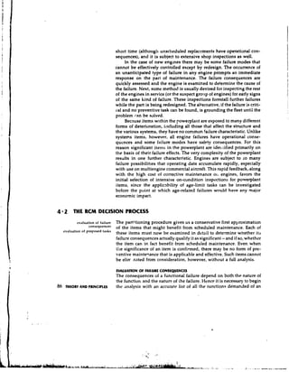 short time (although unscl~eduled     replacements have operational con-
                                      sequences), and it is subject to extensive shop inspections as well.
                                           In the case of new engines there may be some failure modes that
                                      cannot be effectively controlled except by redesign. The occurrence of          II
                                      an unanticipated type of failure in any engine prompts an immediate
                                      response on the part of maintenance. The failure consequences are               I
                                                                                                                      i
                                      quickly assessed and the engine is examined to determine the cause of
                                      the failure. Next, some method is usually devised for inspecting the rest       I
                                      of the engines in service (or the suspect grotty of engines) for early signs
                                      of the same kind of failure. These inspections forestall further failures
                                                                                                                      I
                                      while the part is being redesigned. The alternative, if the failure is criti-   I

                                      cal and no preventive task can be found, is grounding the fleet until the       I
                                      problem can be solved.
                                           Because items within the powerplant are exposed to many different
                                      forms of deterioration, iilcluding all those that affect the structure and
                                      the various systems, they have no conlmon failure characteristic. Unlike
                                      systems items, however, all engine failures have operational conse-
                                      quences and some failure modes have safety consequences. For this
                                      reason significant items in the powerplant are ide1;tified primarily on
                                      the basis of their failure effects. The very complexity of the powerplant
                                      results in one further characteristic. Engines are subject to so many
                                      failure possibilities that operating data accumulate rapidly, especially
                                      with use on multiengine commercial aircraft. This rapid feedback,.along
                                      with the high cost of corrective maintenance 01, engines, favors the
                                      initial selection of intensive on-condition inspections for powerplant
                                      items, since the applicability of age-limit tasks can be investigated
                                      before the point at which age-related failures would have any major
                                      economic impact.


4 2 THE RCM DECISION PROCESS
            ev.Iuation of f,lilure   The partitioning procedure gives us a conservative first approximation
                                      of the items that might benefit from scheduled maintenance. Each of
     evaluation of proposed tasks
                                      these items must now be examined in detail to determine whether its:
                                      failure consequences actually qualify it as significant - and if so, whether
                                      the item can in fact benefit from scheduled maintenance. Even when
                                      tlre significance of an item is confirmed, there may be no form of pre-
                                      ventive mainte~ance    that is applicable and effective. Such items cannot
                                      be elirr nated from consideration, however, without a full analysis.

                                      EVALUATION O F FAILURE CONSEQUENCLS
                                      The consequences of a functional failure depend on both the nature of
                                      the function and the natur? of the failure. Hence it is necessary to begin
86    THEORY AND PRINCIPLES           the ,inalysis with an accurate list of all the functions demanded of an
 