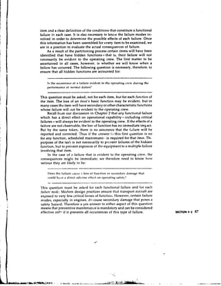 item and a clear definition of the conditions that constitute a functional
failure in each case. It is also necessary to know the failure modes in-
volved in order to determine the possible effects of each failure. Once
this information has been assembled for every item to be examined, we
are in a position to evaluate the actual consequences of failure.
     As a result of the partitioning process certain items will have been
identified that have hidden functions-that is, their failure will not
necessarily be evidtmt to the operating crew. The first matter to be
ascertained in all cases, however, is whether we will know when a
failure has occurred. The following question is necessary, therefore, to
ensure that all hidden functions are accounted for:


    Is the occilrrcncr of a f.iilurc eviilcnt to llic operdtil~gCI.CV dur~tigth'
    pertormance of norm,~lduties?


This question must be asked, not for each item, but for each frorctiotr of
the item. The loss of an item's basic function may be evident, but in
many cases thz item will have secondary or other characteristic functions
whose failure will not be evident to the operating crew.
     Recall from our discussion in Chapter 2 that any functional failure
which has a direct effect on operational capability- i ~ ~ c l u d i n g
                                                                     critical
failures- will always be evident to the operating crew. If the effects of a
failure are not observable, the loss of function has no immediate impact.
But by the same token, there is no assurance that the f'tilure will be
reported and corrected. Thus if the dnswer It) this first question is no
for any function, scheduled maintenancls is required for that itern. Thc
purpose of the tas!< is not necessarily to prevent failures of the hidden
function, but to prevent exposure of the equipment to a multiple failure
involving that item.
     In the case o a failure that is evident to the operating crew, thc
                   f
consequences miglrt be immediate; we therefore need to know how
serious they are likely to be:

     I)ocs tli' fail:rrix ~diihe.1 loss 0 1 f i ~ l i ~ t i 01. s ~ - c o l ~ i i . iih11i.ig~
                                                             ~ l i                  lr~      lIdl
     could Ii.rve a dirrct atlvtv-sc rffrct 011 oprr,itin): safety?


l'his question nrust be asked for each functional failure and for each
fnilrrre ttrorlc. Modern design practices ensure that transport aircraft are
exposed to very few critical losses of f ~ i n c t i oHowever, certain failure
                                                      ~~.
modes, especially in engines, d o cause seconddry damage that poses a
safety hazard. Therefore a yes answer to either aspect o this question
                                                             f
means that preventive maintenance is mandatory and can be considered
effective onlv if it prevents all occurrences of this type of failure.
 