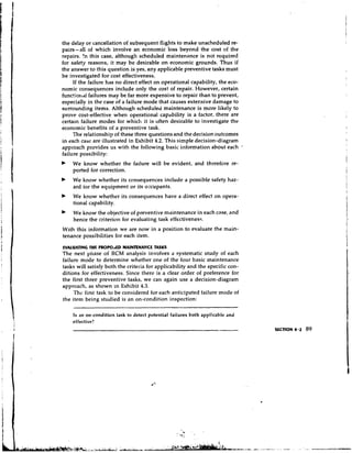 the delay or cancellation of subsequent flights to make unscheduled re-
pairs-all of which involve an economic loss beyond the cost of the
repairs. !n this case, although scheduled maintenance is not required
for safety reasons, it may be desirable on economic grounds. Thus if
the answer to this question is yes, any applicable preventive tasks must
be investigated for cost effectiveness.
     If the failure has no direct effect on operational capability, the eco-
nomic consequences include only the cost of repair. However, certain
Eunc!iorlal failures may be far more expensive to repair than to prevent,
especially in the case of a failure mode that causes extensive damage to
surrounding items. Although scheduled maintenance is more likely to
prove cost-effective when operational capability is a factor, there are
certain failure modes for which it is often desirable to investigate the
economic benefits of a preventive task.
     The relationship of these three questions and the decision outcomes
in each case are illustrated in Exhibit 4.2. This simple decision-diagram
approach provides us with the following basic information about each           -*

failure possibility:
    We know whether the failure will be evident, and therefore re-
    ported for correction.
b   We know whether its consequences include a possible safety haz-
    ard tor the equipment or its occupants.
    We know whether its consequences have a direct effect on opera-
    tional capability.
    We know the objective of preventive maintenance in each case, and
    hence the criterion for evaluating task effectiveness.
With this information we are now in a position to evaluate the main-
tenance possibilities for each item.
EVALUATING THE PROPOaED MAINTENANCE TASKS
The next ynase of RCM analysis involves a systematic study of each
failure mode to determine whether one of the four basic maintenance
tasks will satisfy both the criteria for applicability and the specific con-
ditions for effectiveness. Since there is a clear order of preference for
the first three preventive tasks, we can again use a decision-diagram
approach, as shown in Exhibit 4.3.
     Thc first task to be considered for each anticipated failure mode of
the item being studied is an on-condition inspection:

    Is an on-condition task to detect potential failures both applicable and
    effective?
                                                                                    SECTION 4 . 2   89
 