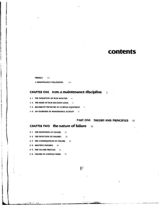 contents


      PREFACE      rrii

      4   MAINTENANCE PHILOSOPHY          .vrli




CHAPTER ONE               rcm: a maintenance discipline                   2

 .
I I THE EVOLUTION OF RCM ANALYSIS                1

1 - 2 THE BASIS O F RCM DECISION LOGIC               h

I.3   RELIABILITY PRCBLFMS I N CCMPLEX EQUIPMENT              0

1 - 4 A N OVERVIEW .OF MAINTENANCE ACTIVITY              II



                                                         PART ONE THEORY AND PRINCIPLES   15

CHAPTER TWO               the nature ot fdlure                    16

2.1   M E DEFINITION OF FAFAILURE     17

2.2   THE DETECTION O f FAILURES      ?O

2.3   THE CONSEQUENCES OF FAILURE           25

2.4   MULTIPLE FAILURES     28

2.5   THE FArlURE PROCLSS        31

2.6   FAILURE I N COMPLEX ITEMS       37
 
