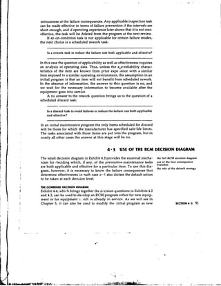 seriousness of the failure consequences. Any applicable inspection task
can be made effective in terms of failure prevention if the intervals are
short enough, and if operzting experience later shows that it is not cost-
effective, the task will be deleted from the program at the next review.
    If an on-condition task is not applicable for certain failure modes,
the next choice is a scheduled rework task:

    Is a rework task to reduce the failure rate both applicable and effective?


In this case the question of applicability as well as effectiveness requires
an acalysis of operating data. Thus, unless the abe-reliability charac-
teristics of the item are known from prior expe. lence with a similar
item exposed to a similar operating environment, the assumption in an
initial program is that an item will not benefit from scheduled rework.
In the absence of information, the answer to this question is no, and
we wait for the necessary information to become available after the
equipment goes into service.
     A no answer to the rework question brings us to the question of a
scheduled discard task:

    Is a discard task to avoid failures or reduce the frilure rate both applicable
    and effective?

In an initial maintenance program the only items scheduled for discard
will be those for which the manufacturer has specified safe-life limits.
The tasks associated with those items are put into the program, but in
nearly all other cases the answer at this stage will be no.


                                                4 3 USE O THE RCM DECISION DIAGRAM
                                                         F
The small decision diagram in Exhibit 4.3 provides the essential mecha-              the full RCM decision diagram
nism for deciding which, if any, of the preventive-maintenance tasks                 use of the four consequence
                                                                                     hranches
are both applicable and effective for a particular item. To use this dia-            the role of the default strategy
gram, however, it is necessary to know the failure consequences that
determine effectiveness in each case a7.d also dictate the default action
to be taken at each decision level.

THE COMBINED DECISION    DIAGRAM
Exhibit 4.4, which brings together the dixision questions in Exhibits 4.2
and 4.3, can be used to develop an RCM program either for new equip-
ment or for equipment ;..:~ich is already in senvice. As we will see in
Chapter 5, it can also be used to modify the initial program as new
 