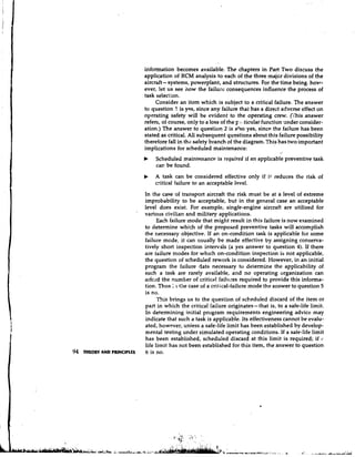 information becomes available. The chapters in Part Two discuss the
                                 application of RCM analysis to each of the three majcr divisions of the
                                         -
                                 aircraft systems, powerplant, and structures. For the time being, hovr-
                                 ever, let us see how the failure consequences influence the process of
                                 task selection.
                                      Consider an item which is subject to a critical failure. The answer
                                 to question I is yes, since any failure that has a direct adverse effect on
                                 operating safety will be evident to the operating crew. (This answer
                                 refers, of course, only to a loss of the F .: :ticular function xnder consider-
                                 ation.) The answer to question 2 is also yes, since the failure has been
                                 stated as critical. All subsequent questions about this failure possibility
                                 therefore fall in the safety branch of the diagram. This has two important
                                 implications for scheduled maintenance:
                                 b    Scheduled maintenance is required if an applicable preventive task
                                      car, be found.
                                 b   A task can be considered effective only if i t reduces the risk of
                                     critical failure to an acceptable level.
                                 In the case of transport aircraft the risk must be at a level of extreme
                                 improbability to be acceptable, but in the general case an acceptable
                                 level does exist. For example, single-engine aircraft are utilized for
                             a

                                 variotls civilian and military applications.
                                       Each failure mode that might result in this failure is now examined
                                 to determine which of the proposed preventive tasks will accomplish
                                 the necessary objective. If an on-condition task is applicable for some
                                 failure mode, it can usually be made effective by assigning conserva-
                                 tively short inspection intervals (a yes answer to question 4). If there
                                 are failure modes for whlch on-condition inspection is not applicable,
                                 the question of scheduled rework is considered. However, in an initial
                                 program the failure data necessary to determine the applicability of
                                 such a task are rarely available, and no operating organization can
                                 arfcrd the number of critical failuzes required to provide this informa-
                                 tion. Thus : 1 the case of a critical-failure mode the answer to question 5
                                 is no.
                                       This brings us to the question of scheduled discard of the item or
                                 part in which the critical failure originates- that is, to a safe-life limit.
                                 In determining initial program requirements engineering advice may
                                 indicate that such a task is applicable. Its effectiveness cannot be evalu-
                                 ated, however, uniess a safe-life limit has been established by develop-
                                 mental testing under simulated operating conditions. If a safe-life limit
                                 has been established, scheduled discard at this limit is required; if 'i
                                 life limit has not been established for this item, the answer to question
94   THEORY AND PRINCIPLES       6 is no.
 