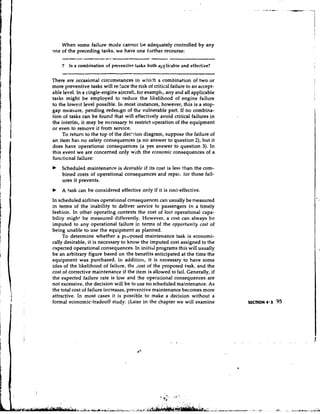 When some failure mode cannot Lt?adequately controlled by any
m e of the preceding tasks, we have one hrther recourse:
    --.--
     ----                       -                 -
                                                  .

    7       Is a combination of preventiv~tasks both applicable and effective?

There are occasional circumstances in which a combination of two or
more preventive tasks will re;luce the risk of critical failure to an accept-
able level. In a tingle-engine aircraft, for exampl.;, any and all applicable
tasks might be employed to reduce the likelihood of engine failure
to the lowest level possible. In most instances, however, this is a stop-
gap measure, pending redesign of the vulnerable part. If no combina-
tion of tasks can be found that will effectively avoid critical failures in
the interim, it may be necessary to restrict operation of the equipment
or even to remove it from service.
     To retun to the top of the dec'zion diagram, suppose the failure of
an item has no safety consequences (a no answer to question Z), but it
does have operationai consequences (a yes answer to question 3). In
this event we are concerned only with the economic consequences of a
functional fai!ure:
b   Scheduled maintenance is desirable if its cost is less than the com-
    bined costs of operational consequences and repait for those fail-
    ures it prevents.
b   A task can be considered effective only if it is cost-effective.
In scheduled airlines operational consequences can usually be measured
in terms of the inability to deliver service to passengers in a timely
fashion. In other operatir~g    contexts the cost of lost operational cspa-
biliiy might be measured differently. However, a cost can always be
imputed to any operational failure ir. terms of the opportunity cost of
being unable to use the equipment as planned.
     To determine whether a ploposed maintenance task is economi-
cally desirable, it is necessary to know the imputed cost assigned to the
expected operational consequences. In initibl programs this will usually
be an arbitrary figure based on the benefits anticipated at the time the
equipment was purchased. In addition, it is necessary to have some
idea of the likelihood of failure, the ~ o s of the proposed task, and the
                                              t
cost of corrective maintenance if the item is allowed to fail. Generally, if
the expected failure rate is low and the operational consequences are
not excessive, the decision will be to use no scheduled maintenance. As
the total cost of failure increases, preventive maintenance becomes more
attractive. In most cases it is possible to make a decision without a
formal economic-tradeoff study. (Later in the chapter we will examine
 