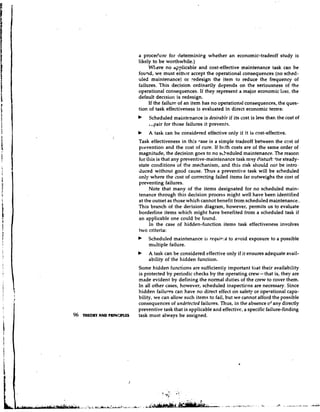 a procec'.ure for c1eterminir.g whether an economic-tradeoff study is
                           likely to be worthwhile.)
                                Wk'ere no ap~licable     and cost-effective maintenance task can be
                           fouqd, we must eithm accept the operational consequences (no sched-
                           uled maintenance) or redesign the item to reduce the frequency of
                           failures. This decision ordinarily depends on the seriousness of the
                           operational consequences. If they represent a major economic loss, the
                           default decision is redesign.
                                If the failure of an item has no operational consequences, the ques-
                           tion of task effectiveness is evaluated in direct economic terns:
                               Scheduled maintenance is desirable if its cost is less than the cost of
                               .,pair for those failures it prevents.
                           b   A task can be considered effective only if it is cost-effective.
                           Task effectiveness in this -ase is a simple tradeoff between the ccst of
                           prevention and the cost of cure. If br;th costs are of the same order of
                           magnitude, the decision goes to no scheduled maintenance. The reason
                           for this is that any preventive-maintenance task may clisturt the steady-
                           state conditions of the mechanism, and this risk should not be intro-
                           duced without good cause. Thus a preventive task will be scheduled
                           only where the cost of correcting failed items far outweighs the cost of
                           preventing failures.
                                Note that many of the items designated for no scheduled main-
                           tenance through this decision process might well have been identified
                           at the outset as those which cannot benefit from scheduled maintenance..
                           This branch of the decision diagram, however, permits us to evaluate
                           borderline items which might have benefited from a scheduled task if
                           an applicable one could be found.
                                In the case of hidden-function items task effectiveness involves
                           two criteria:
                           b   Scheduled maintenance is requit.!;d to avoid exposure to a possible
                               multiple failure.
                           b   A task can be ,considered effective only if it ensures adequate avail-
                               ability of the hidden function.
                           Some hidden functions are sufficientiy important that their availability
                           is protected by periodic checks by the operating crew - that is, they are
                           made evident by defining the normal duties of the crew to cover them.
                           In all other cases, however, scheduled inspections are necessary. Since
                           hidden failures can have no direct effect on safety or operational capa-
                           bility, we can allow such items to fail, but we cannot afford the possible
                           consequences of undetected failures. Thus, in the absence o'any directly
                           preventive task that is applicable and effectivc, a specific failure-finding
96   TWOW AND PRlNClPLES   task must always be assigned.




                                            I    .    .


                                     ?,$        .f,
                                                     ..   .
 