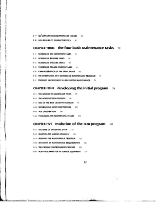 Z.?    QU~NTIT,TWE DfiCRlPTION5 OF FAILURE                  39

2.8    AGE-RUIABILIN CHARACTERISTICS              15



CHAP~TRTHREE               the four basic rimalntenance tasks                            50

3 1    SCHEDULED 0N.CONDlTION TASKS               51

3-2    SCHEDULED REWORK TASKS        5h

3.3    SCHEDULED DISCARD TASKS        58

3.4    9CHEDULED FAILURE-FINDING TASKS             hl

3.5    CHARACTERlSnCS OF THE CASlC TASKS                65

3.6    THE DIMENSIONS OF A SCHEDULED-MAINTENANCE PROGRAM                     71

3.1    PRODUCT IMPROVEMENT AS PREVENTIVE MAINTENANCE                    75



CHAPTER FOUR              developing the initid program                             78

4.1    THE N A N R E OF SIGNIFICANT ITEMS         HO

4.2    THE RCM DEC:510N PROCESS        86

4 a3   USE O THE RCM 9ECISION DIAGRAM
            F                                          91

4.4    DETEDMlYlNG COST E5FECWENESS               100

4.5    AGE WPLORATION        l!lh

4.6    PACKAGING THE MAINTENANCE TASKS                  109



CtiArnER FIVE           evolution of the rcm prqram                               112

5.1    T)IL USES OF OPERATING DATA          113

5.2    REACTING T O StRIOUS FAILURES         IIf,

5.3    REFINING TWL MAINTENANCE P R O C M M                 121

5.4    REVISIOYS I N MAINTENANCE REQUIREMENTS                     12h

5.5    THE PRODUCT-IMPROVEMENT PROCESS                  128

5.6    RCM PROGRIMS FOR !N-SERVICE EQUIPMENT                      137
 
