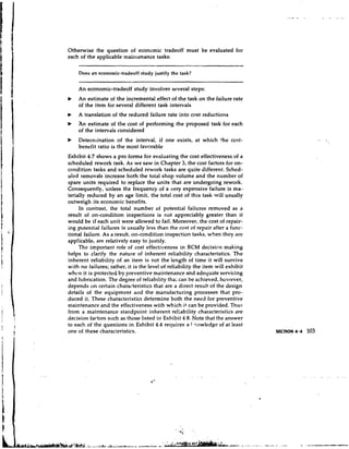 Otherwise the question of economic tradeoff must be evaluated for
each of the applicable rnail~renance
                                   tasks:

    Does an economic-tradeoff study justify the task?


    An economic-tradeoff study involves several steps:
b   An estimate of the incremental effect of the task on the failure rate
    of the item for several different task intervals
    A translation of the reduced failure rate into cost reductions
b   An estimate of the cost of performing the proposed task for each
    of the intervals considered
b   Determination of the interval, if one exists, at which the cost-
    benefit ratio is the most favorable
Exhibit 4.7 shows a pro forma for evaluating the cost effectiveness of a
scheduled rework task. As we saw in Chapter 3, the cost factors for on-
condition tasks and scheduled rework tasks are quite different. Sched-
uled removals increase both the total shop volume and the number of
spare units required to replace the units that are undergoing rework.
Consequently, unless the frequency of a very expensive failure is ma-
terially reduced by an age limit, the total cost of this task will usually
outweigh its econon~ic    benefits.
     In contrast, the total number of potential failures removed as a
result of on-condition inspections is not appreciably greater than it
would be if each unit were allowed to fail. Moreover, the cost of repair-
ing potential failures is usually less than the cost of repair after a func-
tional failure. As a result, on-condition inspection tasks, when they are
applicable, are relatively easy to justify.
     The important role of cost effectiveness in RCM decision making
helps to clarify the nature of inherent reliability characteristics. The
inherent reliability of an item is not the length of time it will survive
with no failures; rather, it is the level of reliability the item will exhibit
when it is protected by preventive maintenance and adequate servicing
and lubrication. The degree of reliability tha; can be achieved, however,
depends on certain characteristics that are a direct result of the design
details of the equipment and the manufacturing processes that pro-
duced it. These characteristics determine both the need for preventive
maintenance and the effectiveness with which it can be provided. Thus
from a maintenance standpoint inherent re!iability characteristics are
decision factors such as those listed in Exhibit 4.8. Note that the answer
to each of the questions in Exhibit 4.4 requires a 1 :!owledge of at least
one of these characteristics.
 