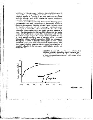 feasible for an existing design. Within this framework, RCM analysis
ensures a the operat'ng reliability of which the equipment is capable.
          U
Moreover, it results in a selection of only those tasks which will accom-
plish this objective; hence it also provides the required maintenance
protection at minimum cost.
     Certain of the inherent reliability characteristics of new equipment
are unknown at the time a prior-to-service maintenance program is
developed. Consequently the initial program is somewhat more expen-
sive than later refinements of it will be (although it is still a minimum-
cost program in terms of the information available at the time). This
situation is inevitable because of the default decisions necessary to
protect the equipment in the absence of full information. It is not too
serious a matter, however, because of the relatively slow rate at which
fleets of new equipmznt grow. For example, the Boeing 727 fleet shown
in Exhibit 4.9 took six years to reach its maximum size of 150 aircraft.
Although the full fleet finally flew more than 400,000 total hours a year,
the 20 planes in service by the end of the first year had flown a total of
only 34,300 hours. Thus the maintenance costs stemming from these
initial default decisions have little overall economic impact and will be
materially reduced with the information available by the time the fleet
reaches full size.
                                           EXHlBrC 4.9 Examples of fleet groivlh in a commercial airline. Each
                                           purchasing airline has a maximum rate at which it can accept new
                                           airplanes, determined by training and staffing ri quirements. The rate
                                           at which new equipment can enter service is h i g h ~ s t large airlines.
                                                                                                   for
                                           (IJnited Airlines)
 