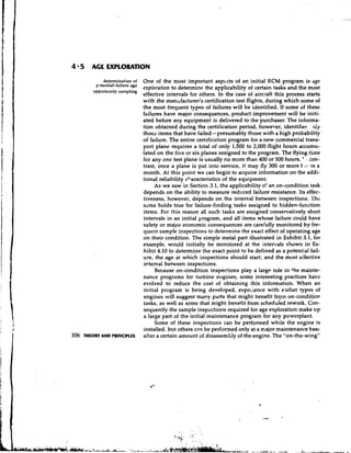 4 5      AGE EXPLORATION

             determination of     One of the most important aspccts of an initial RCM program is age
          potential-failure age
                                  exploration to determine the applicability of certain tasks and the most
         opportunity sampling
                                  effective intervals for others. In the case of aircyaft this process starts
                                  with the manufacturer's certification test flights, during which some of
                                  the most frequent types of failures will be identified. If some of these
                                  failures have major consequences, product improvement will be initi-
                                  ated before any equipment is delivered to the purchaser. The informa-
                                  tion obtained during the certification period, however, id en ti fie^ n:y
                                  those items that have iailed-presumably those with a high probability
                                  of failure. The entire certification program for a new commercial trans-
                                  port plane requires a total of only 1,500 to 2,000 flight hours accumu-
                                  lated on the five or six planes assigned to the program. The flying t i ~ n e
                                  for any one test plane is usually no more than 400 or 500 hours. ' . con-
                                  trast, once a plane is put into service, it may fly 300 or more k.~-b:.rs a
                                  month. At this point we can begin to acquire information on the addi-
                                  tional reliability characteristics of the equipment.
                                       As we saw in Section 3.1, the applicability or an on-condition task
                                  depends on the ability to measure reduced failure resistance. Its effec-
                                  tiveness, however, depends on the interval between inspections. The
                                  same holds true for failure-finding tasks assigned to hidden-function
                                  items. For this reason all such tasks are assigned conservatively short
                                  intervals in an initial program, and all items whose failure could have
                                  safety or major economic consequences are carecully monitored by fre-
                                  quent samp!e inspections to determine the exact effect of operating age
                                  on their condition. The simple metal part illustrated in Exhibit 3.1, for
                                  example, would initially be monitored at the intergals shown in Ex-
                                  hibit 4.10 to determine the exact point to be defined as a potential fail-
                                  ure, the age at which inspections should start, and the most eifective
                                  interval between inspections.
                                       Because on-condition inspections play a large role in +hemainte-
                                  nance programs for turbine e~tgines,some interesting practices have
                                  evolved to reduce the cost of obtaining this information. When an
                                  initial program is being developed, expeiience with earlier types of
                                  engines will suggest many parts that might benefit fry:n on-condition
                                  tasks, as well as some that might benefit from scheduled rework. Con-
                                  sequently the sample inspcctions required for age exploration make up
                                  a large part of the initial maintenance program for any powerplant.
                                       Some of these inspections can be performed while the engine is
                                  installed,. but others can be performed only at a major maintenance base
106   THEORY AND PRINCIPLES       after a certain amount of disassembly of the engine. The "on-the-wing"
 