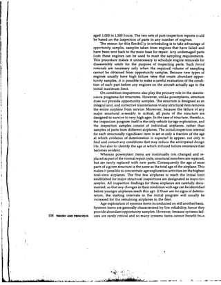 aged 1,000 to 1,500 hours. The two sets of part-inspection reports could
                           be based on the inspection of parts in any number of engines.
                                 The reason for this flexibi1Ii.y in scheduling is to take advantage of
                           opportunity samples, samples taken from engines that have failed and
                           have been sent back to the main base for repair. Any undamaged parts
                           from these engines can be used to meet the sampling requirements.
                           This procedure makes it unnecessary to schedule engine removals for
                           disassembly solely for the purpose of inspecting parts. Such forced
                           removals are necessary only when the required volume of sampling
                           cannot be obtained from opportunity samp!es. Because r.ew types of
                           engines usually have high f~ilurerates that create abundant oppor-
                           tunity samples, it is possible to make a careful evaluation of the condi-
                           tion of each part before any engines on the aircraft actually age to the
                           initial maximum limit.
                                 On-condition inspections also play the primary role in the mainte-
                           nance programs for structures. However, unlike powerplants, structure
                           does not provide opportunity samples. The structure is designed as an
                           integral unit, and corrective maintenance on any structural item removes
                           the entire airplane from service. Moreover, because the failure of any
                           major structural arsembly is critical, all parts of the structure are
                           designed to survive to very high ages. In the case of structure, therefox,
                           the inspection program itself is the only vehicle for age exploration, and
                           the inspection samples consist of individual airplanes, rather than
                           samples of parts from different airplanes. The initial inspection interval
                           for each structurally significant item is set at only a fraction of the age
                           at which evidence of deterioration is expected to appear, not only to
                           find and comct any conditions that may reduce the anticipated design
                           life, but also to i.dentify the age at which reduced failure resistance first
                           becomes evident.
                                 Whereas powerplant items are continually interchanged and re-
                           placed as part of the normal repair cycle, structural members are repaired,
                           but are rarely replaced with new parts. Consequently the age of most
                           parts of a given structure is the same as the total age of the airplane. This
                           makes it possible to concentrate age-exploration activities on the highest
                           total-time airplanes. The first few airplanes to reach the initial limit
                           established for major structural inspections are designated as inspectioil
                           samples. All inspection findings for these airplanes are carefully docu-
                           mented, so that any changes in their condition with age can be identified
                           before younger airplanes reach this age. If there are no signs of deterio-
                           ration, the starting intervals in the initial program will usually be
                           increased for the remaining airplanes in the fleet.
                                 Age exploration of systems items is conducted on still another basis.
                           Systems items are generally characterized by low reliability; hence they
                           provide abundant opportunity samples. However, because systems fail-
108 mtoRY AND PRINCIPLES   ures are rarely critical and so many systems items cannot benefit froin
 
